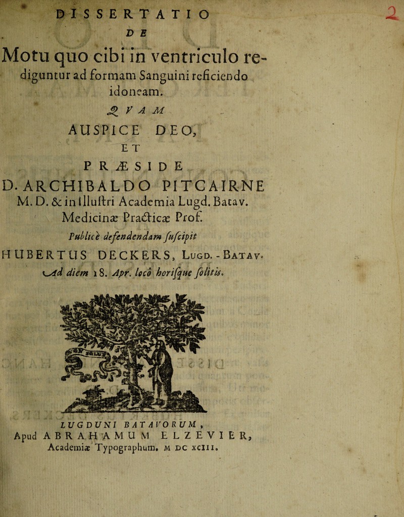 DE , Motu quo cibi in ventriculo re¬ diguntur ad formam Sanguini reficiendo idoneam. J> V A M AUSPICE DEO, ; .1 I Jjj |f f ^ E T PR1SIDE D. ARCHIBALDO PITCAIRNE M. D. & ini lluilri Academia Lugd. Bacav. Medicinae PradHcae Profi Publice defendendam fufcipit LUGDUNI BATAVORUM, Apud A B R A H A M U M E L Z E V I E R, Academi* Typographum. m dc xciii.