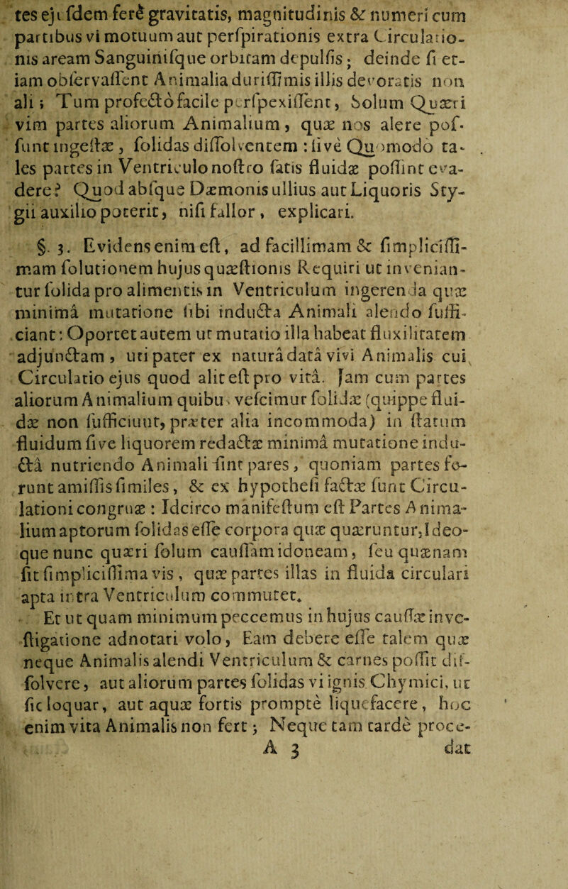 teseji felem fer&gravitatis, magnitudinis &: numeri curn partibus vi motuum aut perfpirationis extra Circulano- nis aream Sanguinifque orbitam depulfis; deinde fi et¬ iam obfervaffenc Animalia duriflmiis illis devoratis non ali» Tum profero facile p tripe x i fient, Solum Quart i vim partes aliorum Animalium, quas nos alere pof. funt ingeftae , folidas diffolventem : live Quomodo ta¬ les partes in Ventriculo noftro fatis fluidae poffint eva¬ dere? Quod abfque Daemonis ullius aut Liquoris Sty- gii auxilio poterit, nifi fallor , explicari, §.3. Evidens enim eft, ad facillimam & fimplicifli- mam folutionem hujus quafttionis Requiri ut invenian¬ tur folida pro alimentis in Ventriculum ingerenda quae minima mutatione libi indufta Animali alendo fuffi- ciant: Oportet autem ur mutatio illa habeat fluxiliratem adjunftam» uti pater ex natura data vivi Animalis-cui Circulatio ejus quod aliteftpro vita, fam cum partes aliorum A nimalium quibu vefeimur folidx (quippe flui¬ da non fufficiunt,praeter alia incommoda) in flatum fluidum five liquorem redaftse minima mutatione indu- 61 a nutriendo Animali dint pares ? quoniam partes fe¬ runt amiffis fi miles> & ex hypotheii fadtae lunt Circu¬ lationi congruae : Idcirco manifeftum eft Partes Anima¬ lium aptorum folidas efle corpora quae quseruntur,!deo¬ que nunc quseri folum caudam idoneam, feuquaenani fit fi mpliciflima vis , qux partes illas in fluida circulari apta intra Ventriculum commutet,. Et ut quam minimum peccemus in.hujus caudae in ve- ftigatione adnotari volo, Eam debere efle talem quas neque Animalis alendi Ventriculum & carnes podit dif- folvere, aut aliorum parces folidas vi ignis Ghymici, ur ficloquar, aut aquas fortis prompte liquefacere, hoc enim vita Animalis non fert 5 Neque tam tarde proco