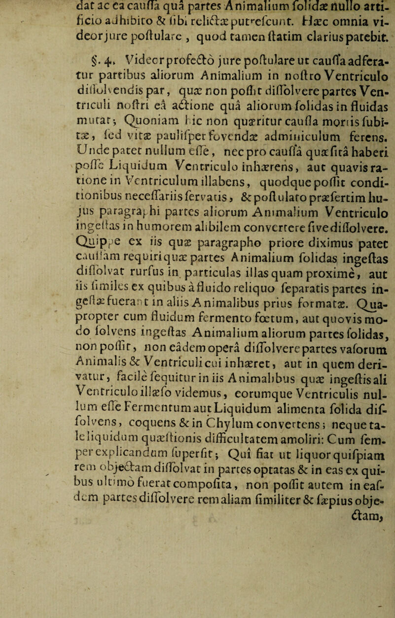dat ac ca catilla, qua partes Animalium \o\xdx nullo arti¬ ficio adhibito & tibi reliftxput^elcunt. tlxc omnia vi- deorjure poftulare , quod tamen ftatim clariuspatebit. §. 4. Videcr profe&o jure poftulare ut cauffa adfcra- tur partibus aliorum Animalium in noftro Ventriculo diilolvendis par, qure non poflit diffblvere partes Ven¬ triculi noftri ea adtione qua aliorum folidas in fluidas mutar-. Quoniam i ic non queriturcaufia moriisfubi- tse, ied vitx paulifper fovendx adminiculum ferens. CJnde patet nuiium ede, nec pro cauffa quafira haberi pofTe Liquidum Ventriculo inhaerens, aut quavis ra¬ tione in Ventriculum illabens, quodque poflit condi¬ tionibus neceflariis fervatis > Scpoflularopraefertim hu¬ jus paragraf hi partes aliorum Animalium Ventriculo ingeflas in humorem alibilem converrere fivediffolvere. Quippe ex iis quss paragrapho priore diximus patet caufiam requiri quae partes A nimalium folidas ingeftas difiolvat rurfus in particulas illas quam proxime > aut iis fimiles ex quibus a fluido reliquo feparatis partes in- geftae fuerant in aliis Animalibus prius formatae. Qua¬ propter cum fluidum fermento foetum, aut quovis mo¬ do folvens ingeftas Animalium aliorum partes folidas, non poflit, non eademopera difTolverepartes vaforum Animalis & Ventriculi cui inhaeret, aut in quem deri¬ vatur, facile fequitur in iis Animalibus quae ingeftisali Ventriculoill^fo videmus, eorumque Ventriculis nul¬ lum efle Fermentum aut Liquidum alimenta folida dif- folvens, coquens & in Chylum convertens; neque ta- leliquidum quadtionis difficultatem amoliri: Cum fem- per explicandum fuperfitp Qui fiat ut liquor quifpiam rem objefta-m diflblvat in partes optatas & in eas ex qui¬ bus ultimo fuerat compofita, non poflit autem ineaf- dem partes difTolvere rem aliam fimiliter&faqaiusobje- dtam*