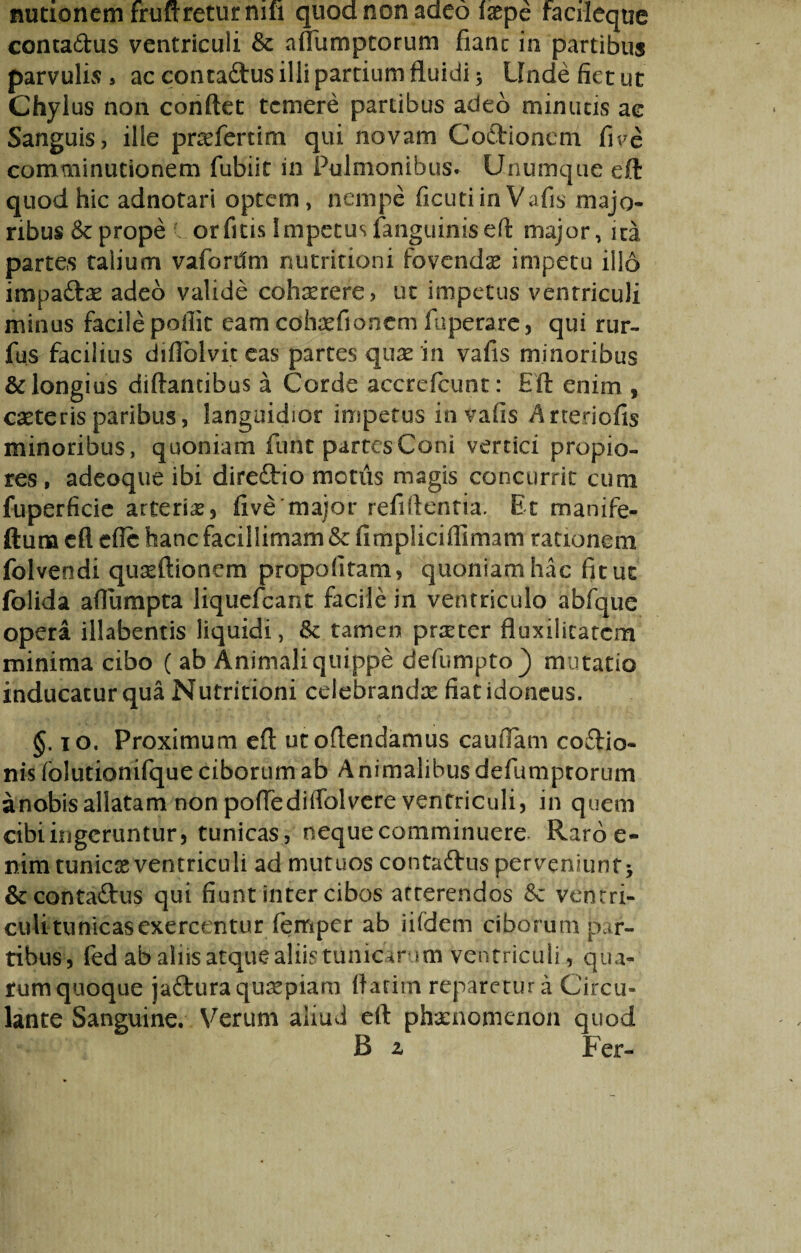 inmonem frufrretur mu quod non adeo laepe facileque contadus ventriculi & affumptorum fianc in partibus parvulis » ac contadus illi partium fluidi * Unde fiet ut Chylus non conflet temere partibus adeo minuas ac Sanguis, ille praeferam qui novam Codionem fi ve comminutionem fubiit in Pulmonibus. Unumque efl: quod hic adnotari optem , nempe ficuti in Vafis majo¬ ribus & prope orfitis Impetus (anguinis efl major, ita partes talium vafontm nutritiam fovendae impetu illo impadae adeo valide cohaerere, ut impetus ventriculi minus facile poliit eam cohaefionem fuperare, qui rur- fus facilius diflolvit eas partes quae in vafis minoribus & longius diftantibus a Corde accrefcunt: Efl enim , caeteris paribus, languidior impetus in vafis Arteriofis minoribus, quoniam funt partes Coni vertici propio¬ res , adeoque ibi diredio motus magis concurrit cum fuperficie arteriae, five major refiflentia. Et manife- ftuna efl efic hanc facillimam & fimpliciflimam rationem folvendi quxftionem propofitam, quoniam hac fit ut folida aflumpta liquefeant facile in ventriculo abfque opera illabentis liquidi, & tamen praeter fluxilitatem minima cibo ( ab Animali quippe defumpto) mutatio inducatur qua Nutritioni celebrandae fiat idoneus. §. 10. Proximum efl utoflendamus caufiam codio- nis folutionifque ciborum ab A nimalibus defumptorum anobis allatam non poffediffolvere ventriculi, in quem cibi ingeruntur, tunicas, neque comminuere Raro e- nim tunicx ventriculi ad mutuos contadus perveniunt* & contadus qui fiunt inter cibos arrerendos tk ventri¬ culi tunicas exercentur femper ab ii(dem ciborum par¬ tibus, fed ab aliis atque aliis tunicarum ventriculi, qua¬ rum quoque jaduraquxpiam flarim reparetur a Circu¬ lante Sanguine. Verum aliud efl phaenomenon quod R z Fer-