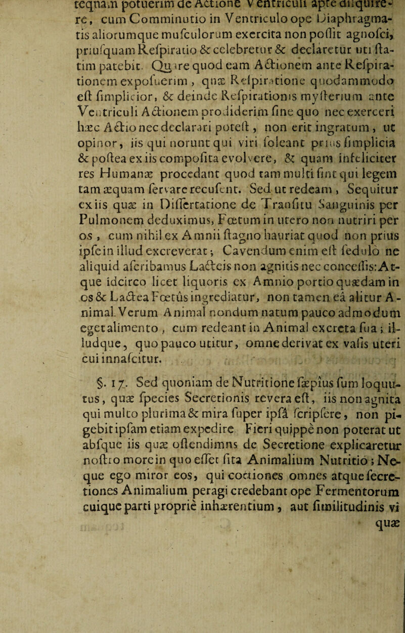 teqnam potuerim ae Actione v entncun apre anquire* re, cum Comminutio in Ventriculo ope Diaphragma¬ tis aliorumque mufculorum exercita non poflit agnofci, pnufquaniRefpiratio &c celebretur & declaretur utifta- tim patebit Qinre quod eam Athonem ance Refpira- tionem expoluerim , qnas Rdpiratione quodammodo eft fimplicior, 6c deinde Refpiratioms myfterium ante Ventriculi Aetionem prodiderim fine quo nec exerceri lixc Aftio nec declarari poteft , non erit ingratum, uc opinor, iis qui norunt qui viri ioleant prius fimplicia &poftea ex iis compofita evolvere, & quam infeliciter res Humanae procedant quod tam multi fint qui legem tam aequam fervare recufent. Sed ut redeam , Sequitur exiis qux in Diflcrtatione de Tranfitu Sanguinis per Pulmonem deduximus, Foetum in utero non nutriri per os , cum nihil.ex Amnii ftagno hauriat quod non prius ipfein illud excreverat *, Cavendum enim eft fedulo ne aliquid aferibamus Lafteis non agnitis nec cancellis:At¬ que idcirco licet liquoris ex Amnio portio qusedam in os& Ladea Foetus ingrediatur, non tamen ea alitur A- w nimal. Verum Animal nondum natum pauco admodum eget alimento , cum redeant in Animal excreta fua ; il- ludque, quo pauco utitur, omne derivat ex vafis uteri cuiinnafcitur. §. 17. Sed quoniam de Nutritione faepius fum loquu- tus, qux fpecies Secretionis revera eft, iis non agnita qui multo plurima & mira fu per ipfi feri p fere, non ph. gebitipfam etiam expedire Fieri quippe non poterat ut abfque iis qux oftendimns de Secretione explicaretur noftromorein quo effer fita Animalium Nutritio ; Ne¬ que ego miror eos, qui coctiones omnes atquefecrc- tiones Animalium peragi credebant ope Fermentorum cuique parti proprie inhaerentium , aut litmlitudinis vi qux