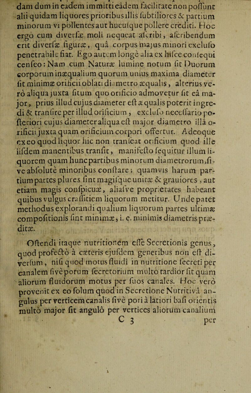 dani dum in eadem immitti eadem facilitate non poflunc alii quidam liquores prioribus illis fabriliores &c partium minorum vi pollentes aut hticufque pollere crediti. Hoc ergo cum diverfi moli nequeat aicribi, aferibendum erit diverfx figurx, qua corpushiajusminoriexclufo penetrabile fiat. Ego autem longe alia ex hifce conleqni cenfeo:Nam cum Naturae lumine notum fit Duorum corporum inaequalium quorum unius maxima diameter fit minimae orificii oblati dia metro aequalis, alterius ve¬ ro aliqua juxta fitum quo orificio admovetur fit ea ma¬ jor, prius illud cujus diameter eft ae qualis poterit ingre¬ di'& tranfire per illud orificium 5 exclufo neceflario po- fictiori cujus diameter aliqua eft major diametro illa o- rificii juxta quam orificium corpori offertur. A deoque ex eo quod liquor hic non tranieat orificium quod ille iifdem manentibus tranfit, manifefto fequitur illum li¬ quorem quam hunepartibus minorum diametrorum,fi- ve abfolute minoribus conflare; quamvis harum par¬ tium partes plures fintmagifqueunitae & grauiores , aut etiam magis confpicuae, aliafve proprietates habeant quibus vulgus craffitiem liquorum metitur. Unde patet methodus explorandi qualium liquorum partes ultimae compofitionis fint minimae} i. e. minimis diametris prae¬ ditas. Oftendi itaque nutritionem efle Secretionis genus * quod profefto a exteris ejufdem generibus non eft di~ verfum, nifi quod motus fluidi in nutritione fecreti per canalem fivepotum fecretorium multo tardior fit quam aliorum fluidorum motus per fu os canales. Hoc vero provenit ex eo folnm quod in Secretione Nutritiva an» gulus per verticem canalis fi ve pori a latiori bafi orientis multo major fit angulo per vertices aliorum canalium C 3 • per