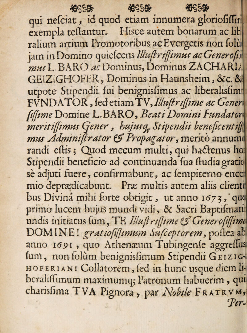 *s§»; r qui nefciat, id quod etiam innumera gloriofiflir, exempla tefiantur. Hisce autem bonarum ac lit ralium artium Fromotoribus ac Evergetis non folii jam in Domino quiefcens lUufiriffimus ac Genero fu mm L BARO ac Dominus, Dominus ZACHARIi GEIZ1GHOFER, Dominus in Haansheim, &c. & utpote Stipendii lui benignisfimus ac liberalisfimr FVNDATOR, fed etiam TV, Wuflrifjime ac Gener fijjime Domine L,BARO, Beati Domini Fundator meritifjimm (jener , hujusefe Stipendii beneficentifj mus Admimfirator & Propagator, merito annum* randi eftis $ Quod mecum multi, qui hadtenus hc Stipendii beneficio ad continuanda fua Rudia gratic se adjuti fuere, confirmabunt, ac fempiterno enco: mio depnedicabunt. Prae multis autem aliis clienti bus Divina mihi forte obtigit, ut anno \6j5, que primo lucem hujus mundi vidi, & Sacri Baptifmati undis initiatus fum, TE lllufjmfjrme Generofifjimt\ DOMINE! gratiojijfimum Snfceptorem, polle a at anno 1691 , quo Athenaeum Tubingenfe aggrefius: funi, non foliim benignisfimum Stipendii G e i z i g- hoferi an 1 Collatorem, fed in hunc usque diem li- beralifiimum maximumq; Patronum habuerim , qui charisfima TVA Pignora , par Nobile Fkatrvm,