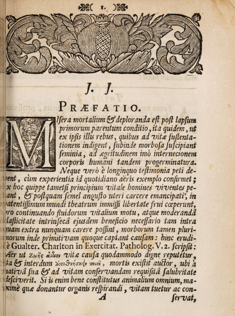 *gfC t- 338* /. I Profati o. Ifera mortalium & deploranda efl pofl lapfum primorum parentum conditio, ita quidem, u£ ex ipfis illis rebus, quibus ad vita fufienta- tionem indigent, fubinde morbofa jufcipiant feminia, ad aegritudinem imo internecionem corporis humani tandem progerminatur a. Neque vero e longinquo tejlimonia peti de- ient, cum experientia id quotidiano aeris exemplo confirmet; 'X hoc quippe tametfi principium vitale homines viventes pe- ant, $$poftquam femel angufto uteri canere emancipati', in ’atentififimum mundi theatrum immiffi libertate frui coeperunt, >ro continuando fluidorum vitalium motu, atque moderanda lajlicitate intrinfecd ejusdem beneficio neceffario tam intra \uam extra nunquam carere poffint, morborum tamen pluri- norum inde primitivam quoque captant caufam: hinc erudi- e Gualter. Charlton in Exercitat. Patholog.V.2. fcripfit: Aer ut zcufc «Jl*w viU caufa quodammodo digne reputetur, ta interdum , mortis exiftit auffor, ubi a tativd fua & ad vitam confervandam r equi fit a falubritate lefciveriL Si is enim bene confiitutus animalium omnium,ma- i xime qiu donantur organis rejpirandi, vitam tuetur ac con- A fervat.