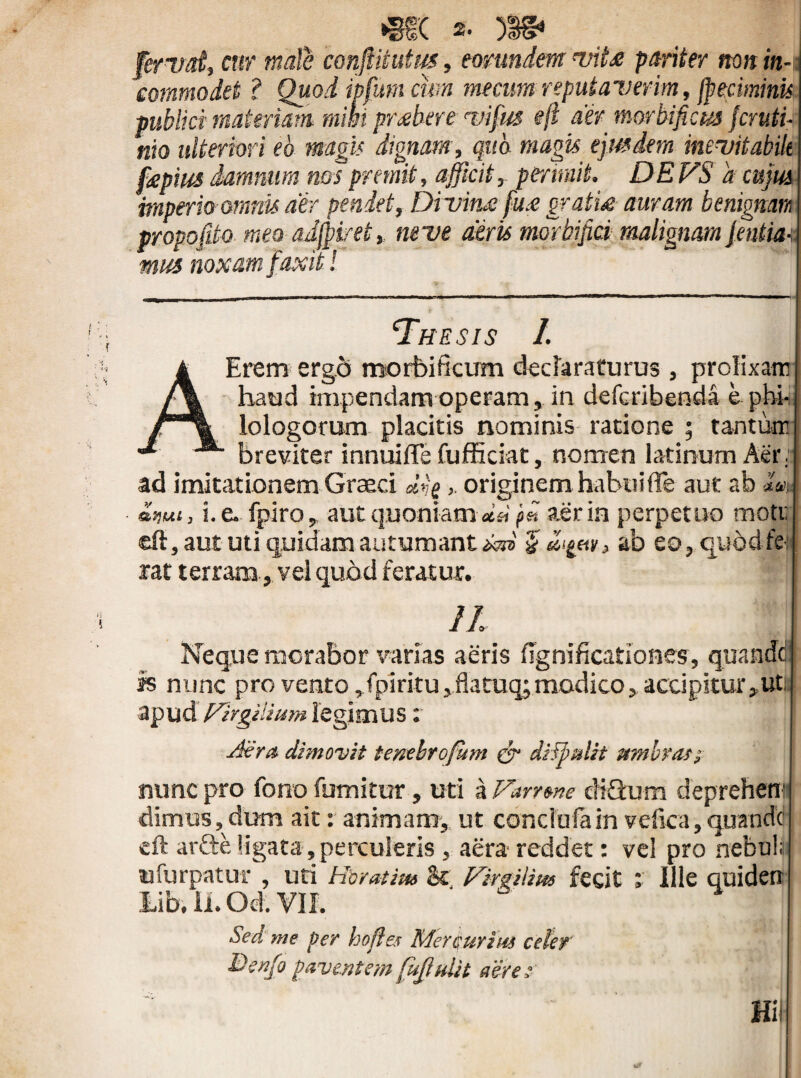 fervat, cur mate confttiutus, eorundem vite pariter non in-c commodet ? Quod ipfum cum mecum reputaverim, jpeciminu publici materiam mihi praebere vifus eft aer morbificus feruti- nio ulteriori eb magis dignam, qua magis ejusdem inevitabili fepiia damnum nos premit, afficit,, perimit. DE VS 'a cujus imperio omnis aer pendet, Divim fu.e grati* auram benignam propofdo mea oJjpiret* neve diris mortifici malignam jentm mus noxam faxit! The sis 1. A Erem ergo morbi ficum declaraturus , prolixare haud impendam operam, in deferibenda e phb lologorum placitis nominis ratione ; tanture breviter innui fle fufficiat, nomen latinum Aer: ad imitationem Graeci «Vfi >. originem habui fle aut ab -U, £mt, i. e., fpiro r aut quoniam dsVffi. aer in perpetuo rnoti; eft, aut uti quidam autumant ab eo,qu5dfft rat terram, vel quod feratur. 11 Neque morabor varias aeris fignificationes, quande js nunc pro vento ,fpiritu,flatuq;modico, accipitur,ut apud {/trgilium legimus x is Atra, dimovit tenebrofum cr dilpulit umbrati nunc pro fono futuitur, uti a Varrone cK&um deprehetn dimus, dum ait: animam, ut conclufain vefica,quanctc eft arfte ligata , perculeris , aera reddet: vel pro nebula ufurpatur, uti Horatius St Fimlius fecit x Ille quiden Lib. ii. Od. VII. Sed me per hofles Mercurius celer Benfo paventem fujlulit aere■? [ \ ' Hi'