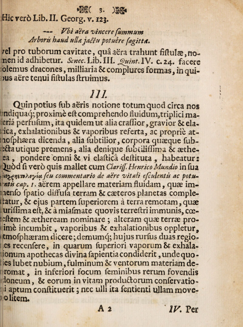 Hic ver6 Lib. II. Georg. v. 125. — iVbi aera 'vincere fkmmum Arboris haud ulla jafiu potuere fagitta. ;el pro tuborum cavitate, qua aera trahunt fiftulae,no- :nen id adhibetur. Smec. Lib. III. guint. IV. c. 24. facere olemus dracones, milliaria k complures formas, in qui- jus aere tenui fiftulas ftruimus. 111 Quin potius fub aeris notione totum quod circa nos ! mdiquaq; proxime eft comprehendo fluidum,triplici ma¬ ena perfufum, ita quidem ut alia craffior, gravior k eia- pica, exhalationibus k vaporibus referta, ac proprie at- iaofphaera dicenda, alia fubtilior, corpora quaeque fub- isdautique premens, alia denique fubtiliflima & aethe- ea, pondere 'omni k vi elaftica deftituta^ habeatur j i ^u6d fi vero quis mallet cum Clarijf.Henr.ico Mundio in fua tm^gyji7they'ia /eu commentario de aere vitali efculentis ac potu- s ntis cap. 1. aerem appellare materiam fluidam, quae im- pienfo fpatio diJfufa terram k caeteros planetas comple- f tatur, k ejus partem fuperiorem a terra remotam, quae uriffima eft, k a miafmate quovis terreftri immunis, cce- l ;ftem k sethereatn nominare ; alteram quae terrae pro- 1 imb incumbit, vaporibus k exhalationibus oppletur, 1 tmofphaeram dicere ;demumq; hujus rurfus duas regio- 1 es recenfere, in quarum fuperiori vaporum k exhala- ionum apothecas divina fapientia condiderit,undequo- i ies iubet nubium,fulminum k ventorum materiam de¬ promat , in inferiori focum feminibus rerum fovendis loneum, k eorum in vitam produdorum confervatio- 1 i aptum conftituerit; nec ulli ita fentknti ifllam move- 0 litem. A 2 ‘ IV. Per