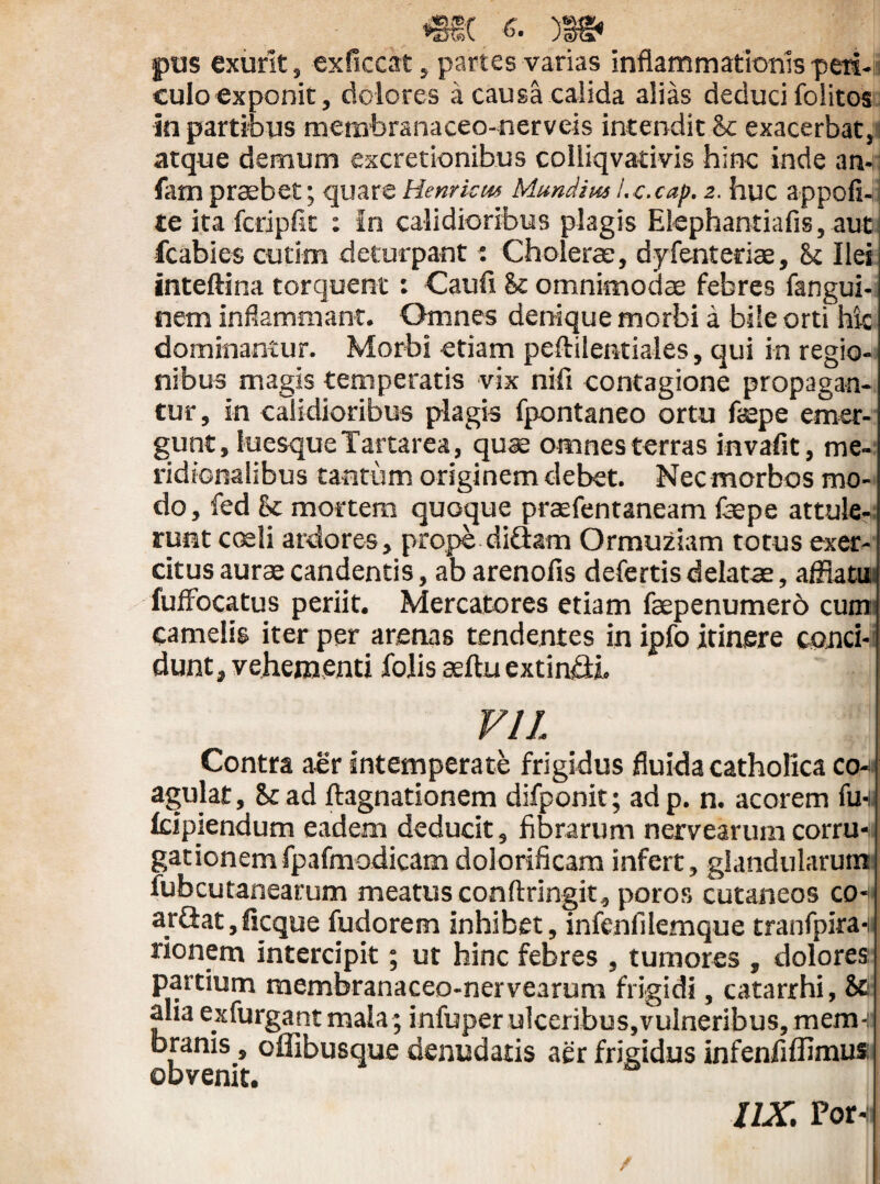 *§€( '>• )B§* pus exurit, exficcat, partes varias inflammationis peri¬ culo exponit, dolores a causa calida alias deduci folitos in partibus membranaceo-nerveis intendit Sc exacerbat, atque demum excretionibus colliqvativis hinc inde an- fam praebet; quareHenrkus Mundiusi.c.cap. 2. huc appofi- te ita fcripfit : In calidioribus plagis Elephantiafis, aut fcabies cutim deturpant 1 Cholerae, dyfenterias, St Ilei inteftina torquent: Caufi St omnimodas febres fangui- nem inflammant. Omnes denique morbi a bile orti hic dominantur. Morbi etiam peftilentiales, qui in regio¬ nibus magis temperatis vix nili contagione propagan¬ tur, in calidioribus plagis fpontaneo ortu faspe emer¬ gunt, luesque Tartarea, quae omnes terras invafit, me¬ ridionalibus tantum originem debet. Nec morbos mo¬ do, fed St mortem quoque praefentaneam faspe attule¬ runt coeli ardores, prope di&am Ormuziam totus exer¬ citus aurae candentis, ab arenofis defertis delatas, afflatu fuffocatus periit. Mercatores etiam faepenumerb cum camelis iter per arenas tendentes in ipfo itinere conci¬ dunt, vehementi Colis aeftu extinGh VIL Contra aer intemperate frigidus fluida catholica co^ agulat, Sc ad ftagnationem difponit; ad p. n. acorem fu-i lupiendum eadem deducit, fibrarum nervearumcorru-l gationemfpafmodicam dolorificam infert, glandularum fubcutanearum meatus conftringit, poros cutaneos «h arGat,ficque fudorem inhibet, infenfilemque tranfpira- rionem intercipit; ut hinc febres , tumores , dolores partium membranaceo-nervearum frigidi, catarrhi, & alia exfurgant mala; infuper ulceribus,vulneribus, mem¬ branis , oflibusque denudatis aer frigidus infenfiflimus: obvenit. UX. Por-