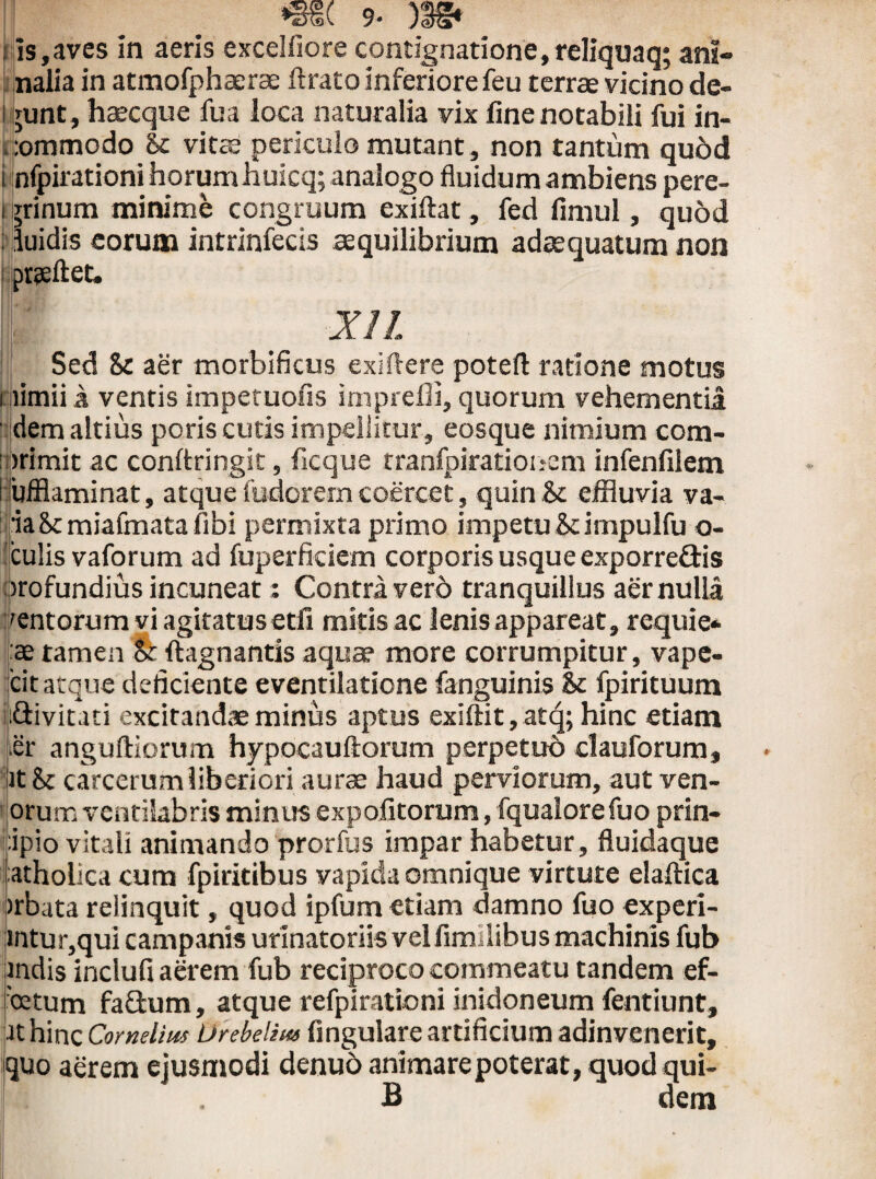 ; is,aves in aeris excelfiore contignatione,reliquaq; ani» nalia in atmofphaerae ftrato inferiore feu terrae vicino de- 1 junt, haecque fua ioca naturalia vix fine notabili fui in¬ commodo &c vitae periculo mutant, non tantum quod i nfpirationi horumhuicq; analogo fluidum ambiens pere- 1 Trinum minime congruum exiftat, fed fimul, quod ; duidis eorum intrinfecis aequilibrium adaequatum non prseftet. XIL Sed 8c aer morbificus exi flere poteft ratione motus nimii a ventis impetuofis imprefii, quorum vehementia ' dem altius poris cutis impellitur, eosque nimium com¬ primit ac conftringit, ficque tranfpirationem infenfilem Hufflaminat, atque fudoremcoercet, quin& effluvia va- ia8c miafmata libi permixta primo impetu &cimpulfu o- culis vaforum ad fuperficiem corporis usque exporreQris profundius incuneat: Contra vero tranquillus aer nulla rentorum vi agitatus etfi mitis ac lenis appareat, requie* :ae tamen & ftagnantis aquae more corrumpitur, vape- cit atque deficiente eventilatione fanguinis Sc fpirituum ijiQivitati excitandae minus aptus exiftit,atq; hinc etiam ter anguftiorum hypocauftorum perpetuo clauforum, it Sc carcerum liberiori aurae haud perviorum, aut ven- orum ventilabris minus expolitorum, fqualorefuo prin- tipio vitali animando prorfus impar habetur, fluidaque atholica cum fpiritibus vapida omnique virtute elaflica >rbata relinquit, quod ipfum etiam damno fuo experi- mtur,qui campanis urinatoriis vel fim ilibus machinis fub indis inclufi aerem fub reciproco commeatu tandem ef- cetum fa£him, atque refpirationi inidoneum fentiunt, it hinc Cornelius Urebeliw fingulare artificium adinvenerit, quo aerem ejusmodi denuo animare poterat, quod qui- I: . B dem