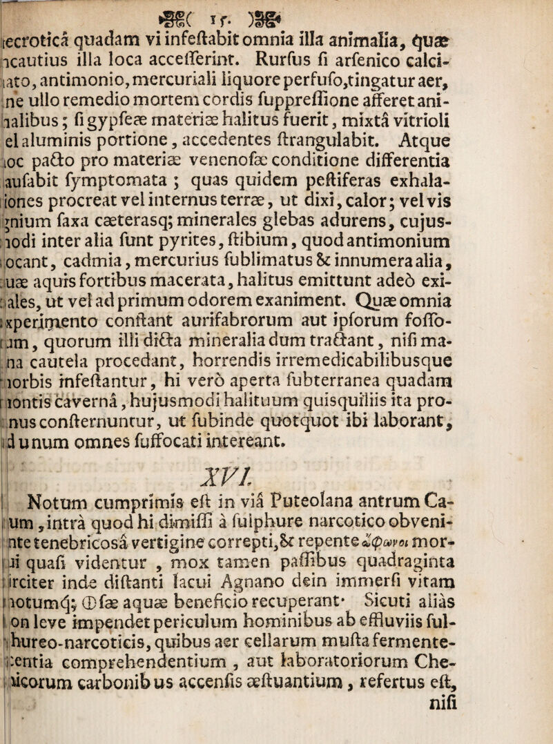 »§§( if- 5Sg» tecrotica quadam vi infeftabitomnia illa animalia, quae icautius illa loca accefferint. Rurfus fi arfenico calci- jiato, antimonio, mercuriali liquore perfufo,tingatur aer, ne ullo remedio mortem cordis fuppreffione afferet ani- falibus; figypfeae materi ce halitus fuerit, mixta vitrioli el aluminis portione, accedentes ftrangulabit. Atque ioc pado pro materiae venenofae conditione differentia aufabit fymptomata ; quas quidem peftiferas exhala- iones procreat vel internus terrae, ut dixi, calor; vel vis ;nium faxa caeterasq; minerales glebas adurens, cujus- lodi inter alia funt pyrites, ftibium, quod antimonium ;ocant, cadmia,mercurius fublimatus&innumeraalia, .use aquis fortibus macerata, halitus emittunt adeb exi- : ales, ut vel ad primum odorem exaniment. Quae omnia !xperirriento conflant aurifabrorum aut ipforum foffo- : am, quorum illi drda mineralia dum tradant, nifi ma¬ na cautela procedant, horrendisirremedicabilibusque lorbis rnfeftantur, hi vero aperta fubterranea quadam i lontis caverna, hujusmodi halituum quisquiliis ita pro¬ nus confternuntur, ut fubinde quotquot ibi laborant, .d unum omnes fuffocati intereant. XVI ' Notum cumprimis eft in vil Puteolana antrum Ca- um,intra quod hi dimiffi a fuiphure narcotico obveni- nte tenebricosa vertigine correpti,St repente Zq>um mor- j.jji quali videntur , mox tamen paffibus quadraginta ; jirciter inde diftanti lacui Agnano dein immerfi vitam liotumdj; ®fae aquae beneficio recuperant* Sicuti alias l on leve impendet periculum hominibus ab effluviis ful- hureo-narcoticis, quibus aer cellarum mulla fermente- f.entia comprehendentium , aut laboratoriorum Che- i acorum carbonibus accenfis aeftuantium, refertus eft, nifi