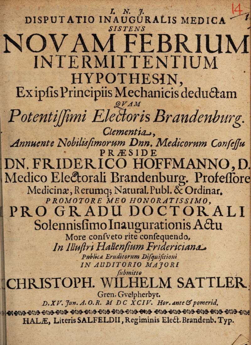 DISPUTATIO INAUGURALIS MEDICA <SISTENS NOVAM FEBRIUM INTERMITTENTIUM HYPOTHESIN, Ex ipfis Principiis Mechanicis dedu6J:am ^AM PotentiJJimi EkBorh Brandenburg. Clementia^y Annuente Nobilie/imorum Dnn, Medicornm Canfeffu * P R iE SIDE I DN. FRIDERICO HOFFMANNO, D. Medico EleSlorali Brandenburg. Profeflbre Medicinaj, Rerumqi NaturaLPubl. & Ordinar. p ROMOTORE MEO HONORATISSIMO, PRO GRADU DOCTORALI Solennisfimo Inaugurationis AiStu i More confveto rite confequendo, ' [ Jn lUtiftnHaUen/iumFridericianeL, | FfiblicA Eruditorum Difquifttioni / ]j JN AUDITORIO MA JORI j fubmitto ) i CHRISTOPH. WILHELM SATTLERj Gren. Gvelpherby t, ] D*XV,Jun, A.O,R, M DC XCIV. Mor.antel^ pomerid^ I HALiE, Literis SALFELDII, Regiminis Ele£l. Brandenb* Typ. |