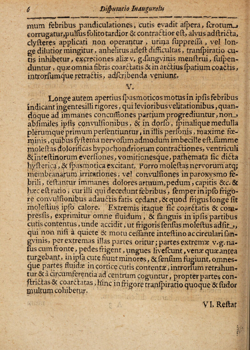 mum febribus pandiculationes, cutis evadit afpera, fcroturrtj corrugatur,pulfiis folito tardior dc contraftior eft, alvus adftrifta, clyfteres applicati i?.on operantur , urina flippreUa > vel lon¬ ge dilutior mingitur, anhelitus .adeftdii!iculta$, tranlpiratio cu¬ tis inhibetur, excretiones afev, g.fangvinis menftrui, fiiipen- duntur, quie omnia fibris coarftatis & in arftius Ip-atium coaftis, introrfumqueretraftis, adfcribenda veniunt. ■V.- Longe autem apertius fpasmoticos motus in ipfis febribus indicant ingentesilli rigores, qui levioribus velitationibus, quan¬ doque ad immanes concufiiones partium progrediuntur, noii_5 abfimiles iplif cpnvulfionibus, ^ indprfo, fpinalique medulla plerumque primum perfentiuntur, in illis perfouis, maxime fe- rniiiis, quibus {yfterha nervoftim admodum imbecille eft,{umme moleftas dolorificas hyppchoiidriorum contraftiones, ventriculi ^intcftinorumcverfiones,vomiticnesque,pathemata fic difta hyfterica ^ ^ l|)asiiiot:ica excitant. Porro moleftas nervorum atq; membranarum irritationes, vel convulfiones in paroxysmo fe¬ brili, teftantur immanes dolores artuum,pedum > capitis 6cc.& h^rceft ratio, curiili qui decedunt febribus, femper in ipfb frigo¬ re conyulfionibus adauftis fatis cedant ,&quod frigus longe fit inoleftius ipfe calore, Extremis itaque fic coarftatis 6c com- presfis, exprimitur omne fluidum, & fengiiis in ipfis partibus cutis contentus, unde accidit, ut fifigoris fenlus moleftus adfit_5, qui non nifi a quiete 6c motu cefianteintefiino ac circulari fan- gvinis, per extremas illas partes oritur; partes extremi v.g. na- fos cum fronte, pedes frigent, ungues iivefeunt, ven^e qu3s antea turgebant, inipfa cute fiunt minores, & fenfiim fugiunt, omnes- que partes fluidae in cortice cutis contentae,intrormm retrahun- tur & a circumferentia ad centrum coguntur, propter partes con- ftriftas 8c coarftatas, hinc in frigore tranipiratio quoque 6c fiidor mullum cohibetm» f. VI.Reftat