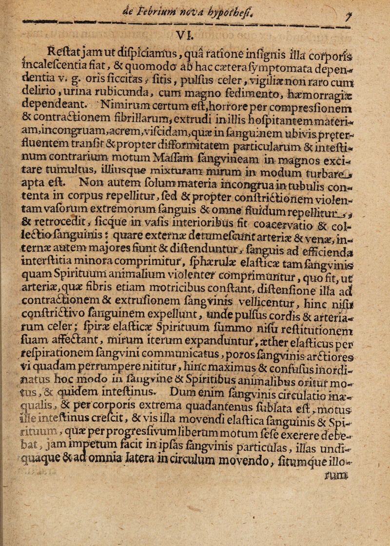 4e Pebriuni ndijd hypdthe0, VI. — fteftat jamut cfifpidairius, qua ratione infigitis illa cofboris incalefcerttia fiat, & quomodo' ab hac cseteralymptoTnafa depefl.» dentia v. g. oris ficcifas t fitis, pullus celer, vigilixnoti raro ciint delirio, urina rubicimda, cum magno fedimento, hamorragix dependeant. 'Nimirum certum eft.horroreper compresfionem & cqntra£iionem fibrillarum, extrudi irtillis hofpitantenimaferi- amdncongruamracrem.vifcidamjquse in fanguinem ubivispreter- fluentem tranfit&propterdifformitatem particularum &intefti» num contrarium- motum hfafiam fangvineam in- magnos exci^ tare tumultus, iUiusqtie mixturam mirum in modum turbare.» apta eft. Non autem folum materia ittcoi^rua in tubulis con¬ tenta in corpus repellitur, fed Scpropter oonftridiionem violen¬ tam vafbrUm extremorum fanguis Stomne fluidum repellituiij i Ik retrocedit, flcque in vafis interioribus fit coaeervatio & eoi» ieftiofanguinis { quare externa; detumefanif arteriae & yen*, in¬ ternae autem majores fiunt & diftenduntur, fanguis ad efficienda interftitia minora comprimitur, Iphacndae elaftic^tamfingvinis quam Spirituum animalium violenter cdmprimUMtur, quo fit, ut' ! arteriae,quae fibris etiam motricibus conflant, diftenfione illa’ad contraf^onem & extrufionem fangvinis vellicentur, hinc nifii! eqnftridlivo ftnguinem expellunt, Unde pulfus cordis & arteria¬ rum celer i fpir^ elaflkie Spirituum fumrao nifu reflitutionem iuam affeftant, mirum iterumexpanduHtur.acther elafticusper refpirationem fangviru communicatus ,pofosfirtgyinisarftiores ■ei quadam perrumpere nititur, hin-cma^mus & GonfUfusifiordi- ftatus hoc modo in ffingyineSc Spiritibus animalibus oritur mo- I tus, & quidem inteflinus. Dum enim fangvinis df culatio inx- qualis, 5c prer corjporis extrema quadantenus lublata efl ^rtiPtus 'i movendi elaftica languihis & Spi-^ j rituum,quaeperprogresfivumlibemmmotumfefeexererecfefc- I bat, jamimptum facit m-ipfasfangvinis particulas, illas undi- li quaque ^duoinfiidldtcra in circulum movendo, fitumqueiUbv