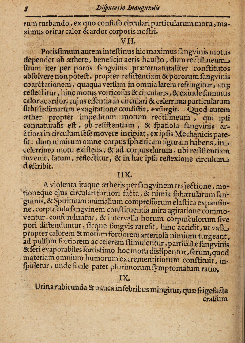 DiJpuPntio Inauguraiis mm turbando, ex quo confufo drculari particularum motu, ma¬ ximus oritur calor & ardor corporis noftri. yih Potisfimum autem inteftinus hic maximus fangvinis motus dependet ab aethere, beneficio aerk haufl:o, dumre£liliiieum-5 fiium iter per poros fangvinis praeterriaturaliter conftitutos abfolvetenonpoteft, propter refiftentiam6cpDrorumj[angvinis cUarftationem, quaqua verlum iu omnia latera refringitur, atq; refle£litur, hinc motus vorticpfus 8c circularis, ^ exinde fiimmus calor ac ardor, cujus edentia in circulari & celerrima particularum (ubtiKsfimarum exagitatipne confiftit, exfurgit. Quod autem aether propter impeditum motum reftilmeum , qui ipli connaturafis > QP refiftentiam , 6c Ipatiola fangvinls ar- ftiora in circulum fefe movere incipiat, cx ipfis Mechanicis pate¬ fit : dum nimirum omne corpus Iphaericam figuram habens, iii_> celerrimo motu exiftens, 8t ad corpus durum, ubi refiftentiam invenit, latum, refleditur, 6c in hac ipfa reflexione circulum^ defcribit* IIX, Aviqlenta itaque aetherisperlangvinemtrajeftione, mo¬ tioneque ejus circulari fortiori fafta,& nimia Iphxrulafumfan- guinis, & Spirituum animalium compreflbrum elaftica expanfio- n.e, corpufcula fangvinem conftituentia mira agitatione commo¬ ventur, confunduntur, & intervalla horum corpufculorum five pori diftendimtur, ficque fangvis rarefit, hinc accidit,utvafa^ propter calorem 8t motum fortiorem arteriola nimium turgeant, ad pullum fortiorem ac celerem ftimulentur ^particulse fangvinls &feri evaporabiles fortisfimo hoc motu dislipentur ,ferum;quod materiam omniurn humorum excrementitiorum conftituit, im i^illetur, unde facile patet plurimorum lymptomatum ratio» IX. Urinarubicunda 5c pauca infebribus mingitur,quae frigefafta craflum