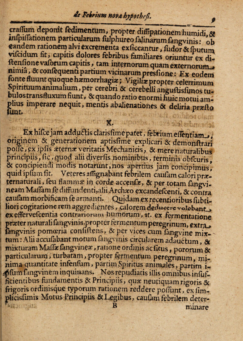 de Mrtum mv4hypotheJt, pafTum deponit fermentum, propter diflipgtiohemhu^JiZ^ uifp^ationem particularum fulphureo fajinarum fangvinis • ob «andem rationem ^vi excrementa exficcantur, fudor & fputum ^adum fit, capitis dolores febribus familiares oriuntur ex di- Iteniionevaforumcapitis, tam internorum quamexternorunu* nimia, &confequentipartium vidnarumpreslione: Ex eodem fontefluuntquoquehxmorrhagia!; Vigiliarpropter celerrimum Spirituumanunalium,per cerebri & cerebelli anguftisfimos tu- bulostransfluxum fiunt, Stquando ratio enormi huic motui am- piius imperare nequit, mentis abalienationes St deliria prxfto Ex hifce jam addu£lis clarisffmepafet, febrium eflintiam_,, originem & generationem aptisfime explicari & demonftrari pqlTe, ex ipfisxtefna: veritatis Mechanicis,, & mere naturalibus' principiis, fic,quod alii diverfis nominibus, terminis obfcuris ; 8c concipiendi modis notarunt,nos apertius jam concipimus’ j quid ipfum fit. Veteres aflignabant febrilem caufam calori pn-e- i ternaturali, feu flamma ift corde accenfe, & per totam fan^d- I neamMaflarn fe diffundenti,alii Archajo excandelcenti. St contra caufhm morbificam fe armanti. Qmdam ex recenrioribus fiibti- liori cogitatione rem aggredientes, calorem deduccrcvoielHmtj i exeffervefeentia contrariorum humorum , at. ex fermentarionc j pnEternaturaiifar^inia,prQpterfermentumperegrinum, extra^ i fengvinis pomoeria confiftens. St per vices cum fangvine mix-  « tum: Alii accufebantmotumfangvinis circularem ad^ftum. St j mixturam MiafBcfiingvineac, ratione ordinis ac fitus, pororumSc I particularum, turbatam,propter fermentum peregrinum, mi- - :i nima quantitate infenfiim, partimSpiritus animales, partim i- !j i|Jfum fangvinem inquinans. . Nos repudiatis illis omnibus infiif. il ficientibus fundamentis §t Principiis, quie neutiquamrigoris St i frigoris ordinisque typorum rationem reddere poliunt, exfim- S plicisfunis Motus Principiis & Legibus, caufam febrilem deter- ' • B minare