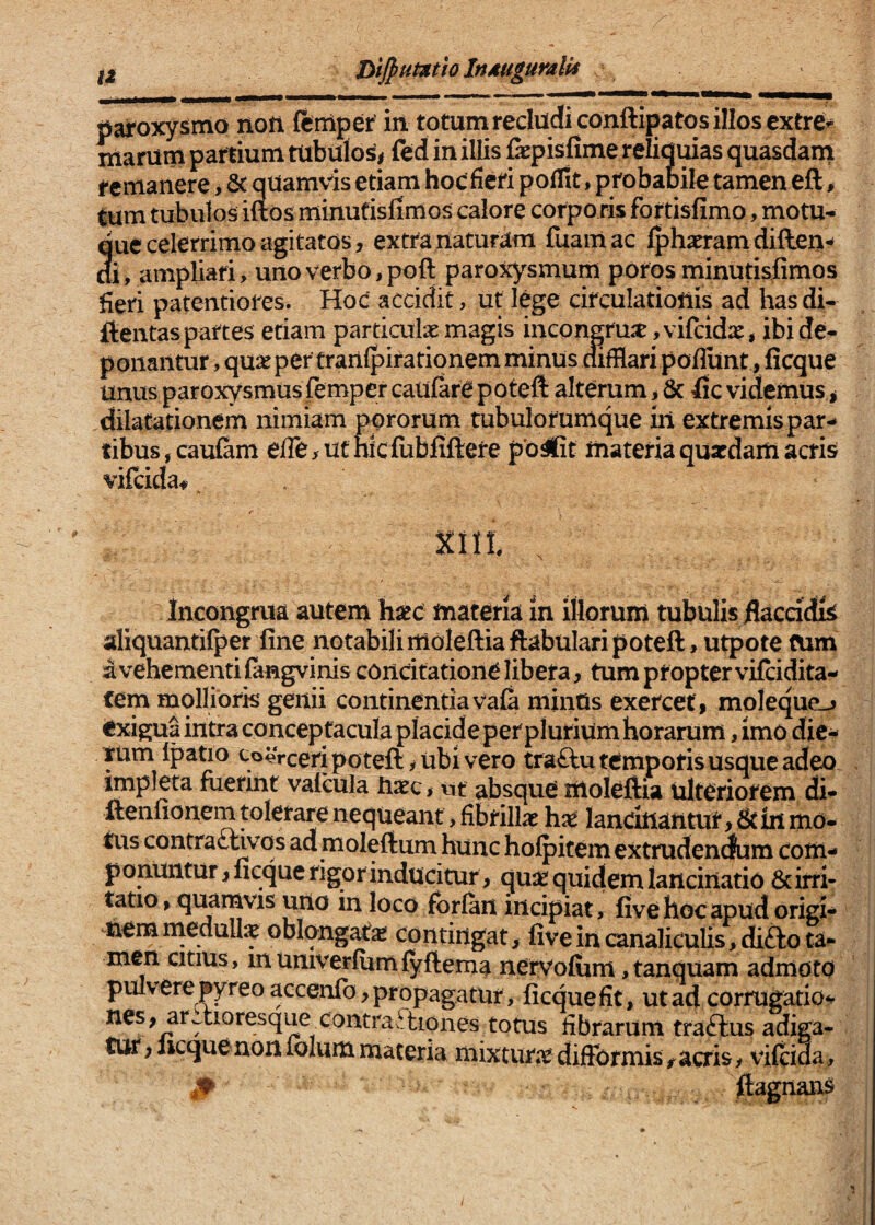 ^2 BiJpumtioInjiuguralii paroxysmo non feniper in totumrecludiconftipatosilloscxtre- marum partium ttibulo^^ fed in illis fepisfime relidmas quasdarn remanere, & qUamvis etiam hocficri polTit, probapile tamen eft, tum tubulos iuos minutisfimos calore corpo ris fortisfimo, motu- que celerrimo agitatos, extra naturam fuamac Ipharram diflen-* di, ampliari, uiioverbo,poft paroxysmum porosminutisfimos fieri patemtiores. Hoc accidit, ut lege circulationis ad has di- ftentaspartes etiam particulxmagis incongru2E,vifcidx, ibide- ponaiitur , quae per trarilpirationem minus aifHari poflilnt, ficque unus paroxysmus ftmper caulare poteft alterum > & fic videmus ^ dilatarionem nimiam pprorum tubulorumque iil extremis par¬ tibus, caufam efle,ucmcfubfiftere po^t materia quatdam acris vilcida# Incongrua autem hstc materia in illorum tubulis flaccidis aliquantilper fine notabili moleftiaftabulari poteft, utpote tum a vehementi fangvinis concitatione libera, tum propter vifcidita- fem molliork genii continentiavala minUs exercet, moleque-» exigua intra conceptacula placide perplurium horarum, imo dic^ tum Ipatio to^rceri poteft y ubi vero tra£fu temporis usque adeo impleta fuerint vafcula hXQ, ut absque moleftia ulteriorem di- ftenfionem tolerare nequeant, fibrillas h^e lancinantur, & in mo¬ tus contra£tivqs admoleftum hunc hofpitem extrudendum com¬ ponuntur , ficque rigor inducitur, quse quidem lancinatio & irri¬ tatio , quamvis uuo in loco forian incipiat, live hoc apud origi¬ nem rnedulte oblqngats: contingat, five in canaliculis, difto ta¬ men citius, mumverfiimfyftema nervoflim ,tanquam admoto pulvere pyreo accenfo, propagatur, ficque fit, ut ad corrugatio-^ nes, ar^tioresque contraftiones totus fibrarum tra<ftus adiga¬ tur , iicquenon folum materia mixtun^c dijfTormis, acris, vifcida, flagnans