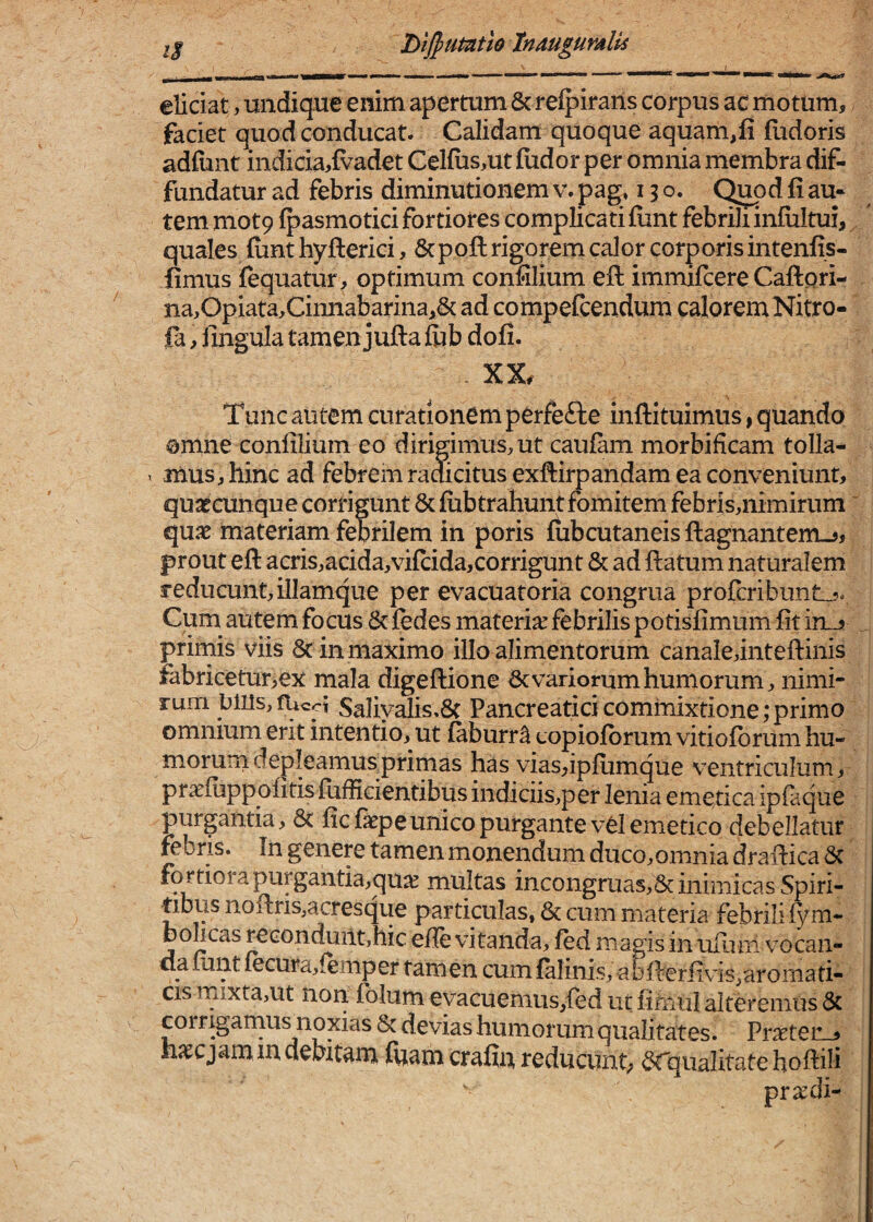 T>iJpumtlo tnmgumlU hmmk eliciat, undique enim apertum & relpirans corpus ac motum, faciet quod conducat. Calidam quoque aquam,fi fudoris adfimt indicia,{vadet Cel(us,ut fiidor per omnia membra dif¬ fundatur ad febris diminutionem v. pag» 13 o. Q^d fi au¬ tem mot9 fpasmotici fortiores complicati fiint febrili infiiltui, quales fiint hyfterici, Scpofi: rigorem calor corporis intenfis- fimus fequatur, optimum confilium efi: immifcere Caftpri- na,Opiata,Cinnabariiia,& ad compefcendum calorem Nitro- fa, iingula tamen jufta flib dofi. XX. Tunc autem curationem pCrfefte inftituimus, quando omne confilium eo dirigimus, ut caufam morbificam tolla- T mus, hinc ad febrem raaicitus exftirpandam ea conveniunt, quaecunque corrigunt 6c fiibtrahunt fomitem febris,nimirum ’ qua^ materiam febrilem in poris flibcutaneis ftagnantem-^j prout eft acris,acida,vi{cida,corrigunt & ad ftatum naturalem reducunt,illamque per evacuatoria congrua profcribuntL.?» Cum autem focus & fedes materia: febrilis potisfimum fit in_jj prirnis viis 8c in maximo illo alimentorum canale,intefl:inis fabricetur,ex mala digeftione 6c variorum humorum, nimi¬ rum bius, fucci Saliyalis.6( Pancreatici commixtione;primo omnium erit intentio, ut faburr^ copiolbrum vitiofbrum hu¬ morum depleamusprimas has viasfipfiimque ventriculum, praefiippofitisfiifHeientibus indiciis,per lenia emetica ipfaque purgantia, 8t ficfepeunico purgante vel emetico debellatur febris. In genere tamen monendum duco,omnia drafiica 6c fortiora purgantia,qu^ multas incoiigruas,8c inimicas Spiri¬ tibus nofi:ris,acresque particulas, & cum materia febrili fym- bolicas recondunt,hic eile vitanda, fed magis in ufiam vocaii- clafinit fecura,{emper tamen cumfalinis, abfierfivis,aromati¬ cis mixta,ut non folum eyacuemus,{ed ut fimiil alteremus 6c corrigarnus noxias & devias humorum qualitates. Prnpter , njccjammciebitam luam crafin reducunt; 6rqualitate hoifili pr^di-