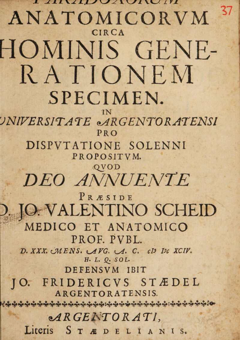 JL ANATOMICORVM CIRCA HOMINIS GENE¬ RATIONEM SPECIMEN. IN UNIVERSITATE URGENTOR AT ENSI PRO DISPVTATIONE SOLENNI PROPOSIT V M. QVOD DEO ANNUENTE i? R J¥j S T D E > JO. VALENTINO SCHEID MEDICO ET ANATOMICO PROF. PVBL. D. XXX. CMENS. i^AVG. ^A. C. cU loc XCIV. H. L. £. SOL. DEFENSVM IBIT JO. FRIDERICVS ST^DEL ARGENTORATENSIS. ARGENTORATI, Literis St/sdelianis.