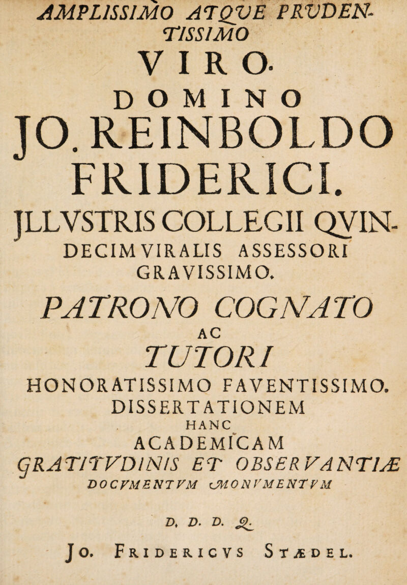 AMPLISSIMO ATQVE PRVDEN* TISS1M0 VIRO. DOMINO JO.REINBOLDO FRIDERICL JLLVSTRIS COLLEGII QV IN- DECIMVIRALIS ASSESSORI GRAVISSIMO. PATRONO COGNATO AC TUTOR I HONORATISSIMO F AVENTISSIMO. DISSERTATIONEM HANC ACADEMICAM gRATITVDJNIS ET OBSERVANTIAE DOCVMENTVM tMONVMENTVM D, D. D. Sii. Jo. FrIDERICVS StiEDEL.