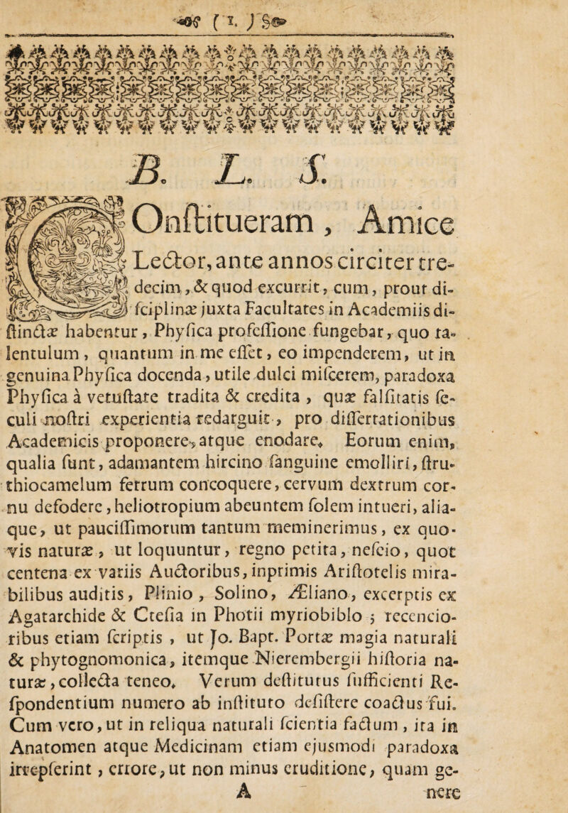 •±02xr. •<*»«• (y\ w W W w V; V w V W ^ W W W W Sk *i< w w W w r* • OnfHtueram, Amice Ledtor, ante annos circiter tre- ^. decim, &quod excurrit? cum? prout di- juxta Facultates in Academiis di- ftindla? habentur, Phyfica profeffione fungebar, quo ta- lentulum , quantum in me effet, eo impenderem, ut in genuina Phyfica docenda, utile dulci mifcerem? paradoxa Phyfica a vetuftate tradita & credita , qux falfitaris fe- culi noftri experientia redarguit, pro differtationibus Academicis proponere*? atque enodare,? Eorum enim, qualia funt, adamantem hircino Xangtiine emolliri, ftru» thiocamelum ferrum concoquere, cervum dextrum cor¬ nu defodere ,heliotropium abeuntem folem intueri, alia¬ que, ut pauciflimorum tantum meminerimus, ex quo¬ vis natura?, ut loquuntur, regno petita, nefeio, quot centena ex variis Auctoribus, inprimis Ariftotelis mira¬ bilibus auditis, Plinio, Solino, -/Eliano, excerptis ex Agatarchide & Ctefia in Photii myriobiblo $ reccncio- ribus etiam feriptis , ut Jo. Bapt. Porta? magia naturali & phytognomonica, itemque Nierembergii hifioria na¬ tura? ,coIle&a teneo* Verum deftiturus fufficienti Re- fpondentium numero ab infiituro defiftere coa&us 'fui. Cum vero,ut in reliqua naturali fcientia fafluni, ira in Anatomen atque Medicinam etiam ejusmodi paradoxa irtepferint, cnore,ut non minus eruditione, quam ge- A ' nere