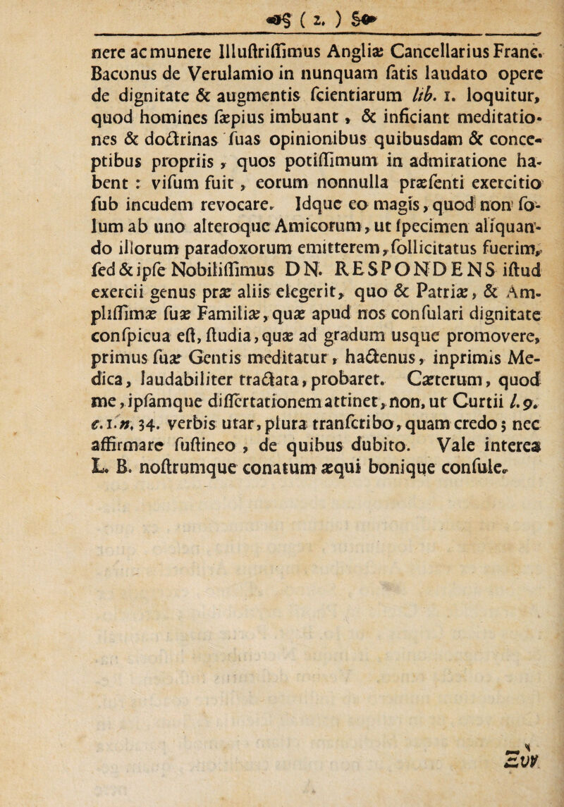 ( 2* ) $&> nere ac munere llluftriffimus Anglia? Cancellarius Franc. Baconus de Verulamio in nunquam fatis laudato opere de dignitate & augmentis fcientiarum kb. i. loquitur, quod homines faepius imbuant, & inficiant meditatio* nes & dodrinas fuas opinionibus quibusdam & conce¬ ptibus propriis, quos potiffimum in admiratione ha* bent : vifum fuit, eorum nonnulla prxfenti exercitio fub incudem revocare. Idquc eo magis, quod non fo- lumab uno alteroque Amicorum , ut fpecimen aliquan¬ do illorum paradoxorum emitterem,follicitatus fuerim, fed&ipfe Nobitiffimus DN. RESPONDENS iftud exercii genus prx aliis elegerit, quo & Patri#, & Am- pliffim# fu# Familia?, qu# apud nos confulari dignitate confpicua efi, (ludia, quae ad gradum usque promovere, primus fu# Gentis meditatur, hadenus, inprimis Me¬ dica, laudabiliter tradata,probaret. Caeterum, quod me,ipiamque difiertationemattinet,non, ut Curtii /.9. e.i n\ 94. verbis utar,plura tranferibo,quam credo5 nec affirmare fuftineo , de quibus dubito. Vale interea L* B. noftrumque conatum aequi bonique confule*