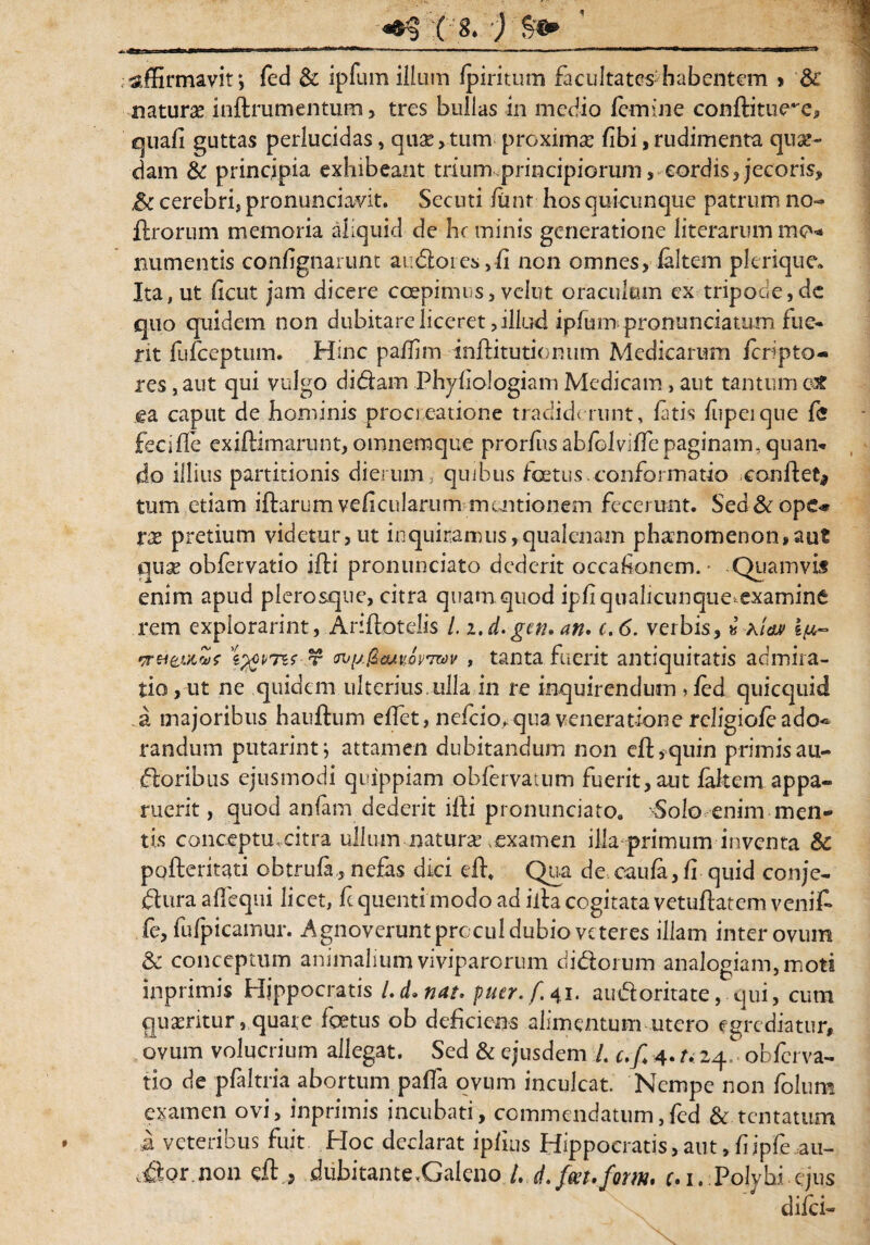 ( 8* * affirmavit*, fed & ipfum illum fpiritum facultates^habentem > dc naturas inftrumentum, tres bullas in medio femine conftitue^e, quafi guttas perlucidas, quae,tum proximae fibi,rudimenta qux- dam & principia exhibeant trium.principiorum, cordis, jecoris* & cerebri, pronunciavit. Secuti fimr hos quicunque patrum no- ftrorum memoria aliquid de hc minis generatione literarum mo* liumentis confignarunt audoiey,fi non omnes, faltem plerique. Ita, ut ficut jam dicere coepimus, velut oraculum ex tripode, dc quo quidem non dubitare liceret, illud ipfum pronunciatum fue¬ rit fufeeptum. Hinc paffim inftitutionum Medicarum feripto- res, aut qui vulgo didam Phyfiologiam Medicam , aut tantum cX ea caput de hominis procreatione tradiderunt > fatis fiipeiqne fe feciffe exiftimarunt, omnemque prorfus abfolviffe paginam, quam do illius partitionis dierum, quibus foetus.conformatio conflet* tum etiam ifhrum veficularum mentionem fecerunt. Sed & ope» xx pretium videtur,ut inquiramus,qualenam phanomenon,aut qux obfervatio ifti pronunciato dederit oceafonem. - Quamvis enim apud plerosque, citra quam quod ipfi qualicunque,examine rem explorarim, Ariflotelis /. i.d.gen.an. c.6. verbis, * aia» 1^- •Trei&utZf roy.fccuuQv™v , tanta fuerit antiquitatis admira¬ tio , ut ne quidem ulterius, ulla in re inquirendum , fed quicquid a majoribus hauftum effet, nefeio, qua veneratione religiofeado* randum putarintj attamen dubitandum non efHquin primisau- doribus ejusmodi quippiam obfervatum fuerit,aut fakem appa¬ ruerit, quod anfam dederit ffii pronunciatoa Solo enim men¬ tis conceptu, citra ullum naturas .examen illa primum inventa & pofteritati obtrufa,, nefas dici effi Qua de caufa, fi quid conje- flura affequi licet, fc quenti modo ad iita cogitata vetuflatem venit fe, fufpicamur. Agnoverunt procul dubio veteres illam inter ovum & conceptum animalium viviparorum didorum analogiam,moti inprimis Hippocratis l.d.nat. puer, f 41. audoritate, qui, cum quxritur, quate foetus ob deficiens alimentum utero egrediatur, ovum volucrium allegat. Sed & ejusdem L c.f 4. /. 24 obferva¬ tio de pfaltria abortum paffa ovum inculcat. Nempe non folum examen ovi, inprimis incubari, commendatum,fed & tentatum a veteribus fuit Hoc declarat ipfius Hippocratis, aut, fijpfe au- ,dor non eft , <dubitante,Galeno L d.fm.fQm. c.i. Polvhi ejus difei»