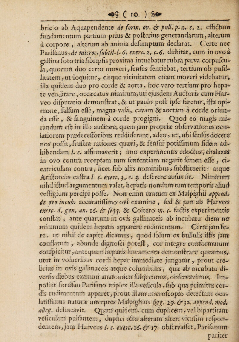 bric;o ab Aquapendente de form. ov. & puU.fr z. c» 2. effidtum fundamentum partium prius & poflcrius generandarum, alterum a corpore , alterum ab anima defumptum declarat. Certe nec Parifanus, de microc. fubiil.l» 6. exerc» 2, c.6. dubitat, cum in ovo a- gallina foto tria fibi ipfis proxima intuebatur rubra parva corpufcu- la, quorum duo certo moveri, fenfus fentiebat, tertium ob pufil- litatem , ut loquitur, eisque vicinitatem etiam moveri videbatur, illa quidem duo pro corde & aorta, hoc vero tertium pro hepa-- te venditare, occaecatus nimirum,uti ejusdem Audloris cumHar- veo diipueatio demonflrat,& ut paulo poli ipfe fatetur, ifla opi-*- mone, falfum effie, magna vafa, cavam & aortam a corde oriun-* da effe , & fanguinem a corde progigni.- Quod eo magis mi¬ randum eflin ill) audior e, quem jam propria obiervationes ocu- latiorem pradecefforibiis reddiderant, adeo > ut, ubi fenfus docere' nos poiTit, fruft-ra rationes qtiarri, & fenfui potiifimum fidem ad¬ bibendam /. c» affirmaverit ; imo experimentis edodhis, chalazai' in ovo contra receptam tum fententiam negant femen e fle , ci¬ catriculam contra, licet fub aliis nominibus>fubflituerit: atque Ariflotelis caflra / c» exerc. 3.- c. f. deferere aufiis iit. Nimirum* nihil iflud argumentum valet, hepatis nondum tum temporis aliud veiligium percipi pofle. Non enim tantum' ex Malpighii append de ovo tncub. accuratiffimo ovi examine , fcd & jam ab Harveo exerc. d. gen» an» 16. & feqq. & Coitero m» c. fadlis experimentis conflat , ante quartum in ovis gallinaceis ab incubatu diem ne minimum quidem hepatis apparere rudimentum. Certe jam fe¬ re, ut nihil de capite dicamus*, quod (olam ex bullulis iflis jam conflatum , abunde dignofei poteft, cor integre conformatum confpicitur, antequam hepatis lineamenta demonflrare queamus, utut iiT volucribus cordi hepar immediate jungatur , prout cre¬ brius in ovis gallinaceis atque columbinis, qua: ab incubatu di- verfis diebus examini anatomico fubjecimus, obfervavimus.- Im- pofuit fortifan Parifano triplex illa veficula, fub qua primitiis cor¬ dis rudimentum apparet,prout illam microfcopio detedtam ocu- latiffimus natura interpres Malpighius figg. append» mod, allcg. delineavit. Quam quidem, cum duplicem, vel bipartitam veficulam pullantem, duplici i diu alteram alteri viciffim refpon- dentem,jam Harveus l» e, exerc, 16»& 17. obiervaflet,Parifanum pariter