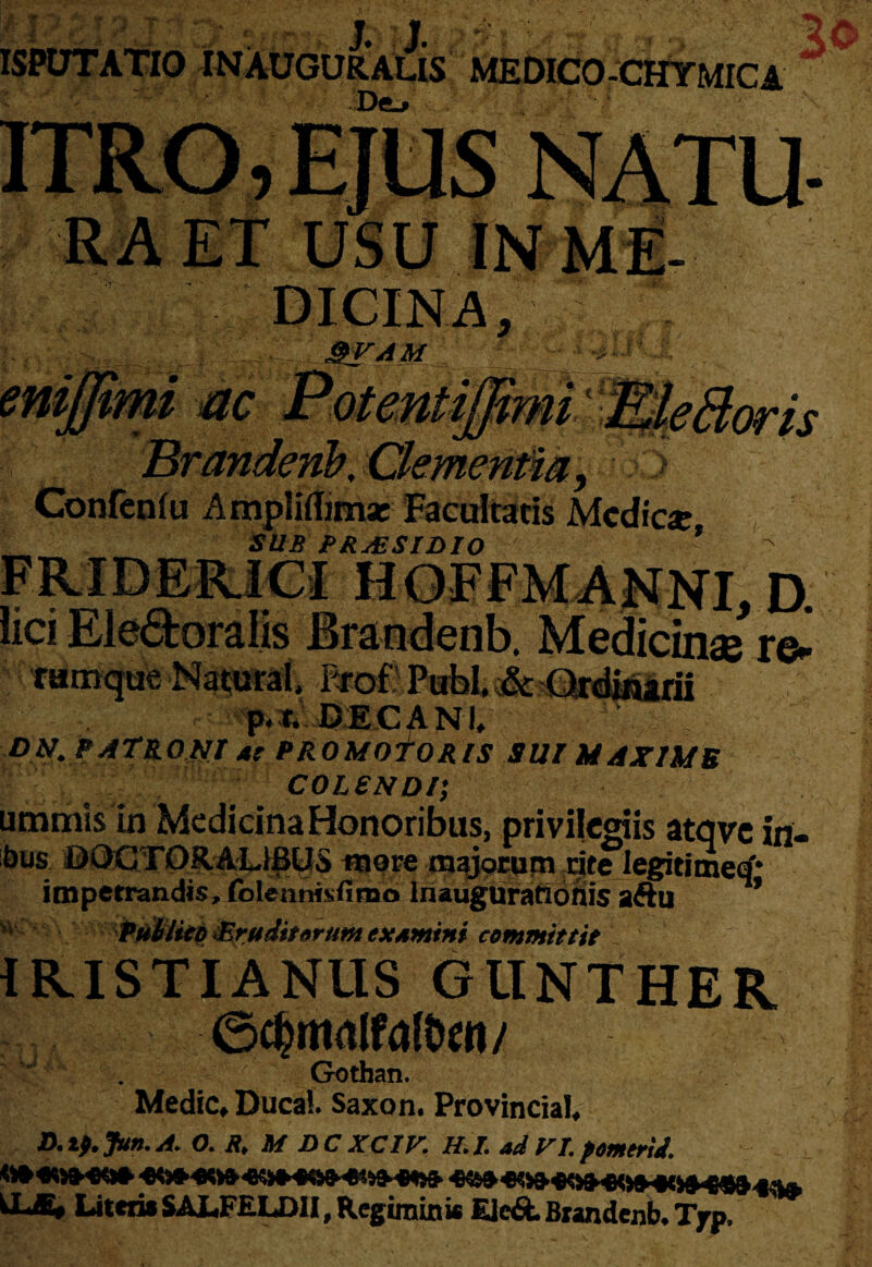 II? ; • ; ■ ■ ' ' r . . , J; W.' L ^ \ - %0 ISPUTATtO INAUGURAUS MEDICO-CHYMICA USU IN ME- em htm ac Confcnfu Ampliflimae Facultatis Medie* SUB PRAESIDIO r\ w .,D. . Medicinae re- famque Nacural, rxot Pubi. & Ordinarii p.r. DECANI. DN. PATRONI at PROMOTORIS SUI MAXIMB COLSNDl; ummis in Medicina Honoribus, privilegiis atqvcin- ;bns OOCTORAL1BUS more majorum djte Iegitimerf* impetrandis, folennisfimo Inaugurationis aftu * Publico ^Eruditorum examini committit V' {RISTIANUS GlINTHER ©djmalfdtw Gothan. Medie, Ducai. Saxon. ProvinciaI, ■D.lf. Jun.A. O. R. M DCXCIV, H.I. adVI.pomerii. ^n-ww-m-rwoiMUi» j.u. Literis SALFELDII, Regiminis Eie&. Brandenb. Tpp.