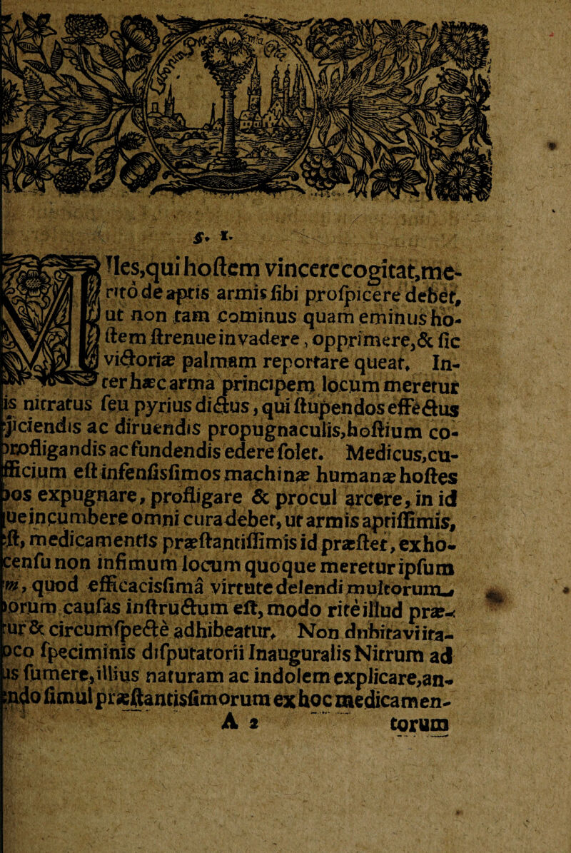 Jf* I' iles.qui hoftcm vincerccogitat.me- nto de apris armis Abi prolpicere debet, ut non tam cominus quam eminusho- ftem ftrenue invadere, opprimere,& Ac visoria; palmam reportare queat. In¬ ter hascarma prineipeiq locum meretur ' : lUV.UlUUJVlblUI is nitratus feu pyriusdi<aus,quiftupen(ioseffeduj jiclendis ac diruendis propugnaculis,hoftium co- irofligandis ac fundendis edere foier. Medicus,cu- fficium eftinfenfisOmos machina? human«hoftes Ijos expugnare, profligare & procul arcere, in id ueincunibere omni curadeber, ut armis aprifiimis, ;ft, medicamentis prsftantiffimis id prseftet, exho- cenfu non infimum locum quoque meretur ipfum w, quod efficacisAma virtute delendi multorum-, iorum caufas inftru&um elt, modo rite illud prte- rur& circumfpe&e adhibeatur. Non dnbiraviita- dco fpeciminis difputatorii Inauguratis Nirrum acP as fumere, illius naturam ac i torum