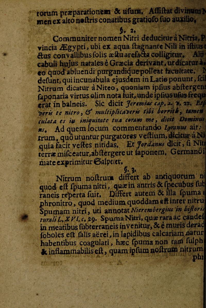 inen ex alto sy $. 2» CJommuniter nomen Nitri deducitur a Nitria,Pi vincia iEgypti,ubi ex aqua ftagnante Nili in iftius t ftus convallibusfolis aeftuarefa&a colligitur, Alii' cabuli hujus natalesi-Graecia- derivant,utdicatur eo quod abluendi’purgandi4uepO'ireat facultate, defunt, qui incunabula ejusdem in Latie ponunt, feil Nitrum dicatur a Niteo, quoniam ipfius abftergenJ faponaria virtus elim nota fuit, unde ipfiusufus fre™ erat in balneis. ''. Sic. .dicit Jirtmbas ea/t, ■*.. n. aa. i •perit te nitro, & multiplicaberis tibi borrit b, tamen tutata es i» iniquitate tua coram me, dicit Dominus ns. Ad quem locum commentando hymnus ait/ *rum, quo utuntur purgatores veftium, dicitur a Ni quia facit veftes nitidas. Et Jordanus dicit, fi Nitr terra mifceatur.abftergere ut faponem, Germano i mate exprimitur ©alpeitr. ' . II«E—™ Nitrum noftrum differt ab antiquorum n quod eft fpuma nitri > quae in antris & fpccubus fu raneis reperta fuite Differt autem & illa fpuma ’ 1 _ * * J Wrlviiafa* rillA AA*m oA-infAp milvi phronitro > quod medium quoddafxi eft inter nitru Spumam nitri, uti annotat Nierembergius in bijloru turaliL,XVUc. 29. Spuma Nitri, quae rara ac candet in meatibus fubterraneis invenitur, &e muris derad foboles eft falis aerei, in lapidibus calcariam natur habentibus coagulati, haec fpuma non tam fulph fc inflammabilis eft, quam ipfum noftrum nitrum  ohi fT ,f |