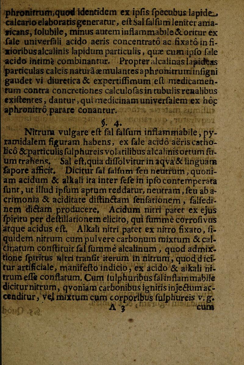 phronifrum,quoti identidem ex Ipfis fpecubus Iapide_» calcario elaboratis generatur, eft Sai falfum leniter ama¬ ricans, lolubile, minus autem mflammabjle&orirur ex fale univerlali acido aeris concentrato ac fixato in fi- xioribusalcalinis lapidum particulis, qua; cum ipfo fale ■acido* intime combinantur. Propter alcalinas laptdfeas gaudet vi diuretica & expertiffimum eft medicameh- tum contra concretiones calculofas in tubulis renalibus exiftentes, dantur, qui medicinam univerfalem ex hdp aphronitro parare Conantur. f ' $. 4. ■ ? Nitrum vulgare eft fal falfum irinammabile py¬ ramidalem figuram habens, ex fale acido aeris catho¬ lico Scparticulisfulphureis volatilibus alcalinisortum fu- um trahens. Sal eft,quia difiblvitur in aqva& linguam fapore afficit. Dicitur fal falfum feu neutrum, quoni¬ am acidum & alkali ita( inter fefe in ipfb contemperata funr, ut illud ipfum aptum reddatur, neutram, feu ab a- crimonia & aciditate diffindam fenfationem, faifedi- nem didam producere. Acidum nitri pater ex ejus fpiritu per deftillarionem elicito, qui fummecorrofivus atque acidus eft. Alkali nitri patet ex nitro fixato, ft- quidem nitrum cum pulvere carbonum mixtum &cal- cinatum conftituit fal fumme alcalinum, quod admix¬ tione fpiritus nitri tranfit iterum in nitrum, quod d ici¬ tur artificiale, manifefto indicio, ex acido & alkali ni¬ trum efle conflatum. Cum fulphuribusfalinflammabile dicitur nitrum, qvoniam carbonibus ignitis injedum ac¬ cenditur , yej mixtum cum corporibus fulphureis v. g* ■' A 'GUI»