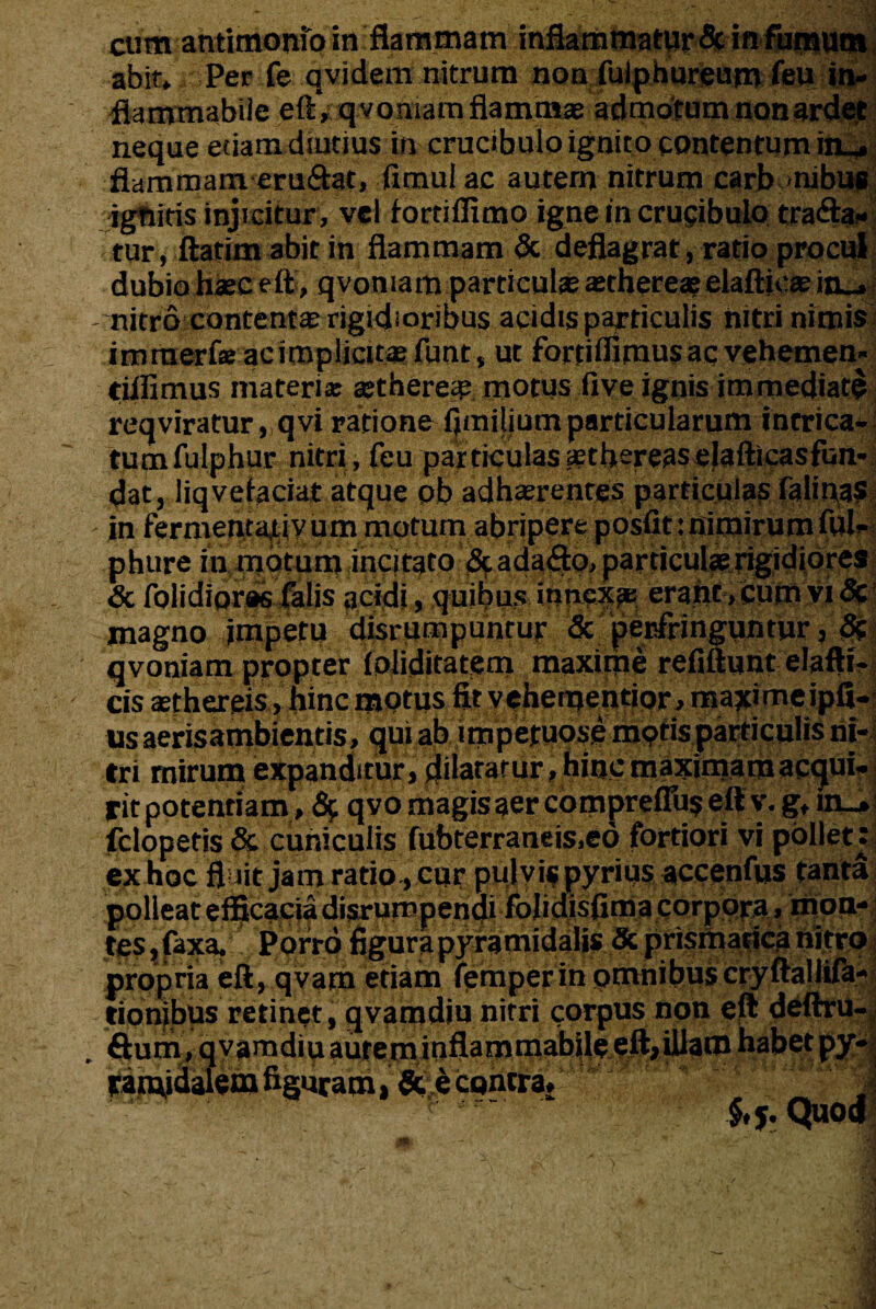 abit* Per fe q vi dem nitrum non fulpnureum feu in¬ fla mmabile eft,qvomam flammae admotum non ardet neque etiam dsutius in crucibulo ignito contentum iiu. flammameru&at, fimul ac autem nitrum carb nibus ' igniris injicitur , vel fortifltmo igne in crupibulo trafta- tur, ftatim abit in flammam & deflagrat, ratio procul dubio haec eft, qvomam particulae aethereae elaftjcae in_» nitro contenta rigidioribus acidis particulis nitri nimis immerf® ac implicitae funt, ut fortiifimus ac vehemen- tiflimus materias aethere^ motus five ignis immediate reqviratur, qvi ratione flmiliumparticularum intrica¬ tum fulphur nitri, feu particulassthereaselafticasfun- dat, liqvefaciat atque pb adherentes particulas (alinas in fermentaflv um motum abripere posfit: nimirum ful- phure in motum incitato &ada<fto, particulae rigidiores Sc (olidiores falis acidi, quibus innexae erant, cum vi <3c magno impetu disrumpuntur & perfringuntur, 5? qvoniam propter foiiditatem maxime refiftunt elafti- cis aethereis, hinc motus fitvehementior, majcimeipfi- usaerisambientis, qui ab imperuose motis particulis ni¬ tri mirum expanditur, dilatatur, hinc maximam acqui¬ rit potentiam, 6; qvo magisaer comprelTuseftv. g* in_» felopetis & cuniculis fubterraneis.ed fortiori vi pollet: ex hoc fl iit jam ratio, cur pulvis pyrius accenfus tanta polleat efficacia disrumpenai folidisftma corpora, mon¬ tes , faxa. Porro figura pyramidalis & prismacica nitro propria eft, qvam etiam femperin omnibuscryftalliftl tionibus retinet, qvamdiu nitri corpus non eft deftriM ftum, qvamdiu aurem inflammabile eft, illam habet py- tatn,i<ialem figuram, &;ecgntra» §,5. Quod