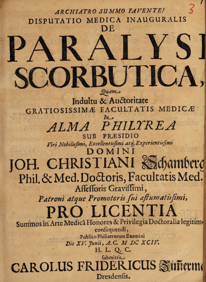 ARCHIATRO SUMMO FAVENTE! 5 DISPUTATIO MEDICA INAUGURALIS DE PARALYS] SCORBUTICA Quam-* Indultu & Auctoritate GRATIOSISSIMAE FACULTATIS MEDICaE In-s ALMA PHILTREA SUB PRAESIDIO Viri Nobilisfimii ExceUentufimi atij. Experientis fimi DOMINI JOH. CHRISTIANI Phil. & Med. Do&oris, Facultatis Med. Aflefloris GravitTimi, Patroni atque Promotoris fui afluwatufmi, PRO LICENTIA Summos in Arte Medici Honores & Privilegia Dotftoralia legitim confequendi, Publico Philiatrorum Examini Die XV Junii, A,C, M DC XCIK H. L. Q^C fubmittio CAROLUS FRIDERICUS liimemt Dresdenfis.