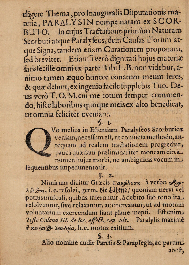 eligere Thema ,pro Inauguralis Difputationis ma¬ teria , PARALYS1N nempe natam ex SCOR- BL1TO. In cujus Tra&atione primum Naturam Scorbuti atque Paratyfeos, dein Caufas il!orum at¬ que Signa, tandem etiam Curationem proponam, led breviter. Etiamfi vero dignitati hujus materiae fatisfecifle omni ex parte Tibi L. B. non videbor, a- nimo tamen aequo huncce conatum meum feres, & quae defunt, ex ingenio facile fupplebis Tuo. De¬ us veroT.Q. M.cui me totum femper commen¬ do, hifce laboribus quoque meis ex alto benedicat, ut omnia feliciter eveniant. §■ r- QVo melius in Eftentiam Paralyfeos Scorbuticae veniamjneceffum eft, ut confueta methodo, an¬ tequam ad realem tractationem progrediar, pauca quasdam praeliminariter moneam circa_> nomen hujus morbi, ne ambiguitas vocum in_» fequentibus impedimento fit* Nimirum dicitur Graecis na^>Kucn^ a verbo Xus&at, Le.refolviygerm* fcte£al;me / quoniam nervi vel potius mufculi, quibus inferuntur, & debito fuo tono ita_» refolvuntur, five relaxantur, ac enervantur, ut ad motum voluntarium exercendum fiant plane inepti. Eft enitru Te fi e Galena XIL de loc. affett:. cap. ult* Paralyfis maxime «f Ktvno*(& Xmtya,h. e* motus exitium* §* b Alio nomine audit Pardis & Paraplegia, ac partirru ab eft,