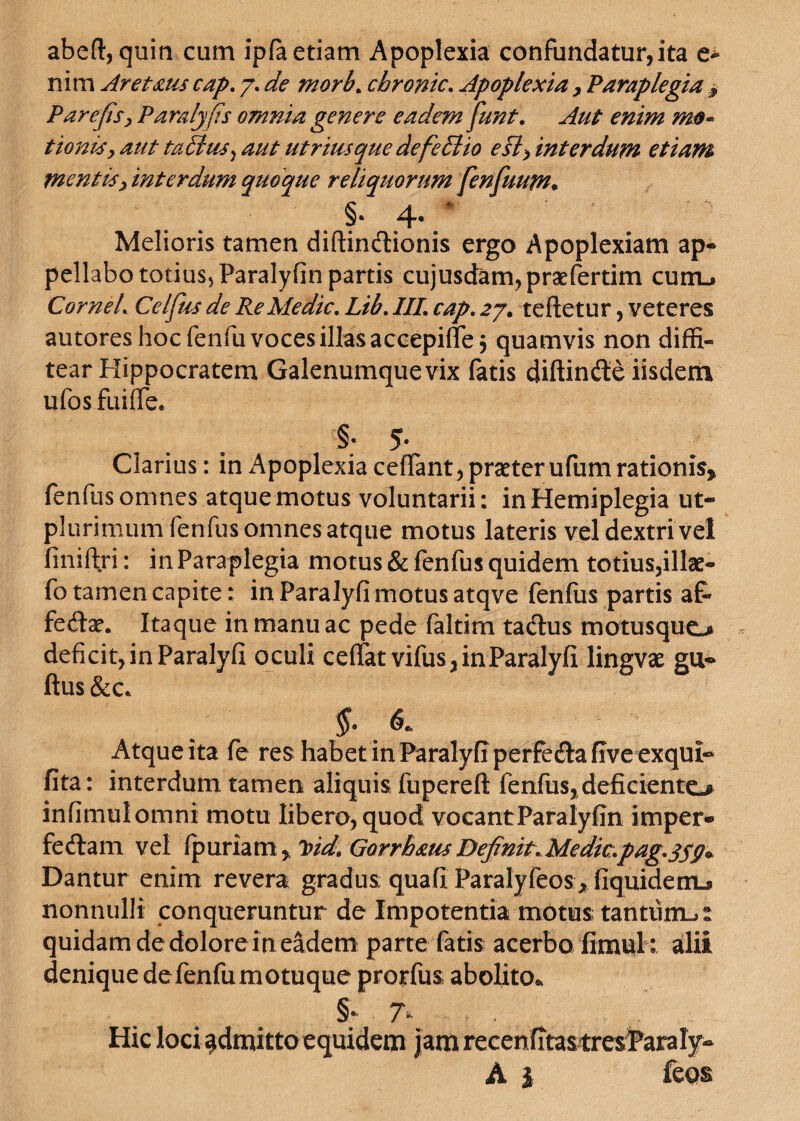 abeft, quin cum ipfa etiam Apoplexia confundatur,ita e- nim Aret dius cap. 7. de morb. cbronic, Apoplexia > Paraplegia 9 PareJisxParalj(is omnia genere eadem funt. Aut enim mo~ tionisy aut ta6lus) aut utrimque defedlio e si) inter dum etiam mentis) interdum quoque reliquorum fenfuum. §■ 4- ‘ Melioris tamen diftinCtionis ergo Apoplexiam ap¬ pellabo totius, Paralyfin partis cujusdam, praefertim curru CorneL Celfus de Re Medie, Lib, III, cap, 27. tefletur, veteres autores hoc fenfu voces illas accepiflej quamvis non diffi¬ tear Hippocratem Galenumquevix fatis diftinCte iisdem ufos fuiffee §* 5* Clarius: in Apoplexia ceffant, praeter ufum rationis* fenfus omnes atque motus voluntarii: in Hemiplegia ut- plurimum fenfus omnes atque motus lateris vel dextri vel finiftri: in Paraplegia motus & fenfus quidem totius,illae- fo tamen capite: in Paralyfi motus atqve fenfus partis af¬ fectae. Itaque in manu ac pede faltim taClus motusquo deficit, in Paralyfi oculi ceflfatvifus, in Paralyfi lingvae gu- ftus&c* §• & Atqueita fe res habet in Paralyfi perfeCta five exqui- fita: interdum tamen aliquis fupereft fenfus, deficiente-# infimulomni motu libero, quod vocant Paralyfin imper» feCtam vel fpuriam , Ivid, Gorrhaus Definit, Medie.pag.qsg* Dantur enim revera gradus ; qua fi ParalyfeoSjfiquidem-si nonnulli conqueruntur de Impotentia motus; tantum^: quidam de dolore in eadem parte fatis acerbo fimul: alii denique defenfu motuque prorfus; abolito*