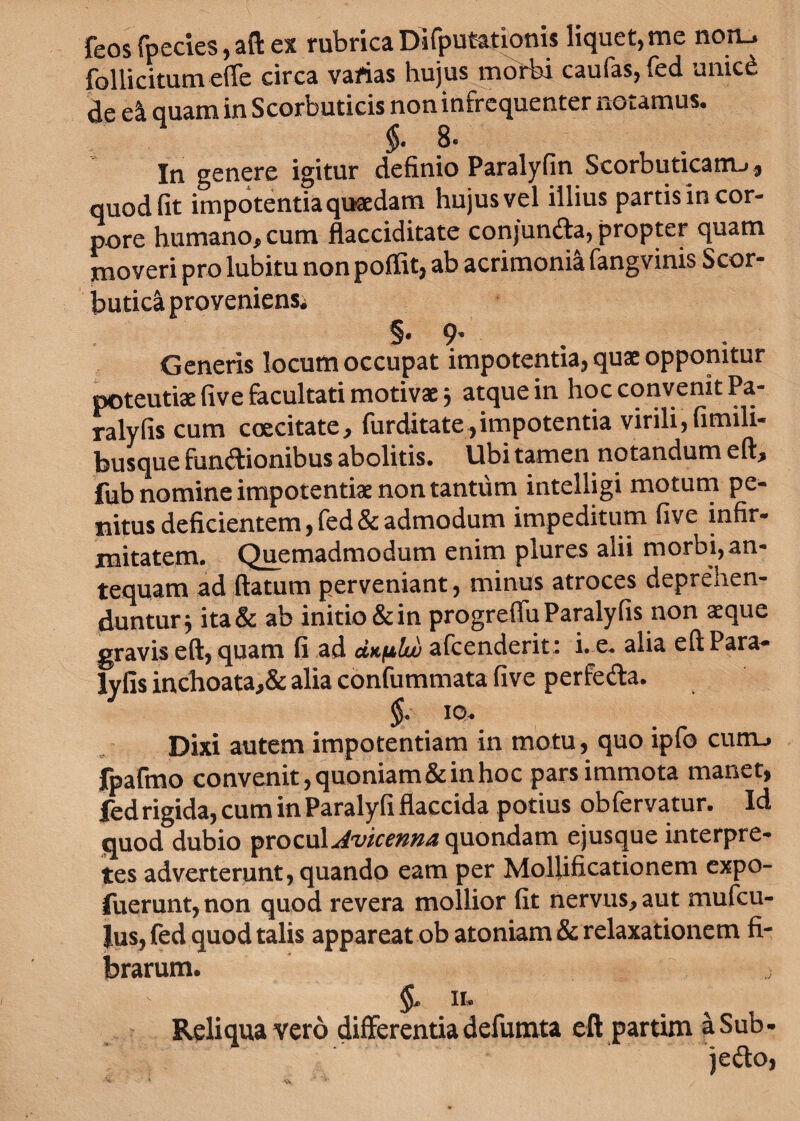 feos fpecies, ad ex rubrica Difputationis liquet, me non_» follicitum efle circa varias hujus morbi caufas, fed unicd de e£ quam in Scorbuticis non infrequenter notamus. 8* In genere igitur definio Paralyfin Scorbuticam^, quod fit impotentia quaedam hujus vel illius partis in cor¬ pore humano, cum flacciditate conjuncta, propter quam moveri pro lubitu non poffit, ab acrimonia fangvinis Scor¬ butici proveniens, §.9. Generis locum occupat impotentia, quae opponitur poteutiae five facultati motivae 5 atque in hoc convenit Pa- ralyfis cum coecitate, furditate,impotentia virili, fimili- busque fun&ionibus abolitis. Ubi tamen notandum eft, fub nomine impotentiae non tantum intelligi motum pe¬ nitus deficientem, fed & admodum impeditum five infir¬ mitatem. Quemadmodum enim plures alii morbi, an¬ tequam ad flatum perveniant, minus atroces depreVren- dunturj ita& ab initio & in progreflu Paralyfis non aeque gravis eft, quam fi ad duplui afcenderit: i. e. alia eft Para¬ lyfis inchoata,& alia confummata five perfecta. $. 10. Dixi autem impotentiam in motu, quo ipfo curru fpaftno convenit,quoniam&inhoc pars immota manet, fed rigida, cum in Paralyfi flaccida potius obfervatur. Id quod dubio procul Avicenna quondam ejusque interpre¬ tes adverterunt, quando eam per Mollificationem expo- fuerunt, non quod revera mollior fit nervus, aut mufcu- Jus, fed quod talis appareat ob atoniam & relaxationem fi¬ brarum. II. Reliqua vero differentia defumta eft partim aSub- jefto,