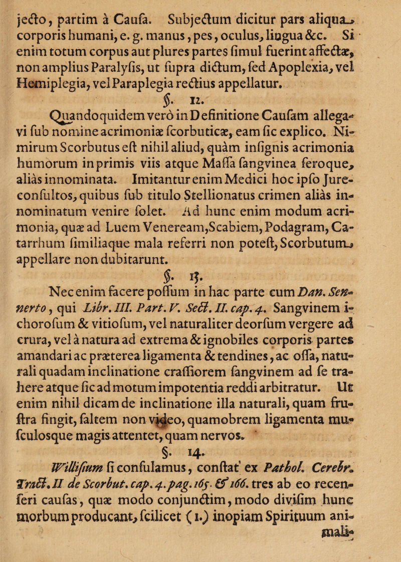 jedto, partim a Caufa. Subje&um dicitur pars aliqua^ corporis humani, e. g. manus, pes, oculus, lingua &c. Si * enim totum corpus aut plures partes fimul fuerint affe&ae, non amplius Paralyfis, ut fupra di<fium,fed Apoplexia, vel Hemiplegia, vel Paraplegia rediius appellatur. §■ IZ. Quandoquidem vero in Definitione Caufam allega-* vi fub nomine acrimoniae fcorbuticas, eam fic explico. Ni¬ mirum Scorbutuseft nihil aliud, quam infignis acrimonia humorum in primis viis atque Maffa fangvinea feroque* alias innominata. Imitantur enim Medici hoc ipfo Jure- confu!tos,quibus fub titulo Stellionatus crimen alias in¬ nominatum venire folet. Ad hunc enim modum acri¬ monia, quxad Luem Veneream,Scabiem, Podagram, Ca- tarrhum fimiliaque mala referri non poteft,Scorbutunu appellare non dubitarunt. §. i$. Nec enim facere poffum in hac parte cum Dan, Sen- nerto, qui JLibr. IIL Part. V. Se&t. JL cap.4. Sangvinem i- chorofum & vitiofum, vel naturaliter deorfum vergere ad crura, vel a natura ad extrema & ignobiles corporis partes amandari ac praeterea ligamenta & tendines, ac offa, natu¬ rali quadam inclinatione craffiorem fangvinem ad fe tra¬ here atque fic ad motum impotentia reddi arbitratur. Ut enim nihil dicam de inclinatione illa naturali, quam firu- ftra fingit, (altem non v|^eo, quamobrem ligamenta m\l« fculosque magis attentet, quam nervos. §• ^4* Willifium fi confulamus, confiat ex Pathoh Cerebn TraEb.II deScorbut.cap*4.pag.i6j- 166. tres ab eo recen- feri caufas, quae modo conjuncftim, modo divifim hunc morbum producant* fcilicet (1.) inopiam Spirituum ani-