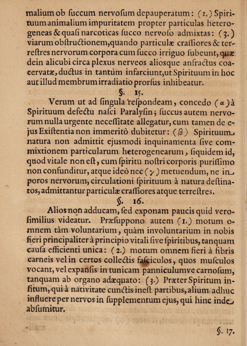 maliumob fuccum nervofum depauperatum: (*«) Spiri¬ tuum animalium impuritatem propter particulas hetero- geneas&quafinarcoticas fucco nervofo admixtas: (5.) viarumobftrudtionem,quando particulae craffiores&ter- reftres nervorum corpora cum fucco irriguo fubeunt,quae dein alicubi circa plexus nerveos aliosque anfradlus coa¬ cervatae, du&us in tantum infarciunt,ut Spirituum in hoc aut illud membrum irradiatio prorfus inhibeatur, §. 15. Verum ut ad fingula Irelpondeam, concedo (<*)a Spirituum defedlu nafci Paralyfin 5 fuccus autem nervo¬ rum nulla urgente neceffitate allegatur, cum tamen de e- jus Exiftentia non immerito dubitetur: (j8 ) Spirituurru natura non admittit ejusmodi inquinamenta five com¬ mixtionem particularum heterogenearum, fiquidemid, quod vitale noneft,cumfpiritu no (tricorporis puriflimo non confunditur, atque ideo nec (y) metuendum, ne in_, poros nervorum, circulationi fpirituum a natura deftina- tos, admittantur particulae crafliores atque terreftres. §• Alios non adducam, fed exponam paucis quid vero- fimilius videatur. Praefuppono autem (1.) motum o- mnem tam voluntarium, quam involuntarium in nobis fieri principaliter a principio vitali five fpiritibus, tanquam caufa efficienti unica: (2.) motum omnem fieri a fibris carneis vel in certos colledtis fa|£iculos, quos mufculos vocant, vel expanfis in tunicam panniculumve carnofum, tanquam ab organo adaequato: (3.) Praeter Spiritum in- fi tum, qui a nativitate eundis ineft partibus, alium adhuc influere per nervos in fupplementum ejus, qui hinc indo abfumitur.