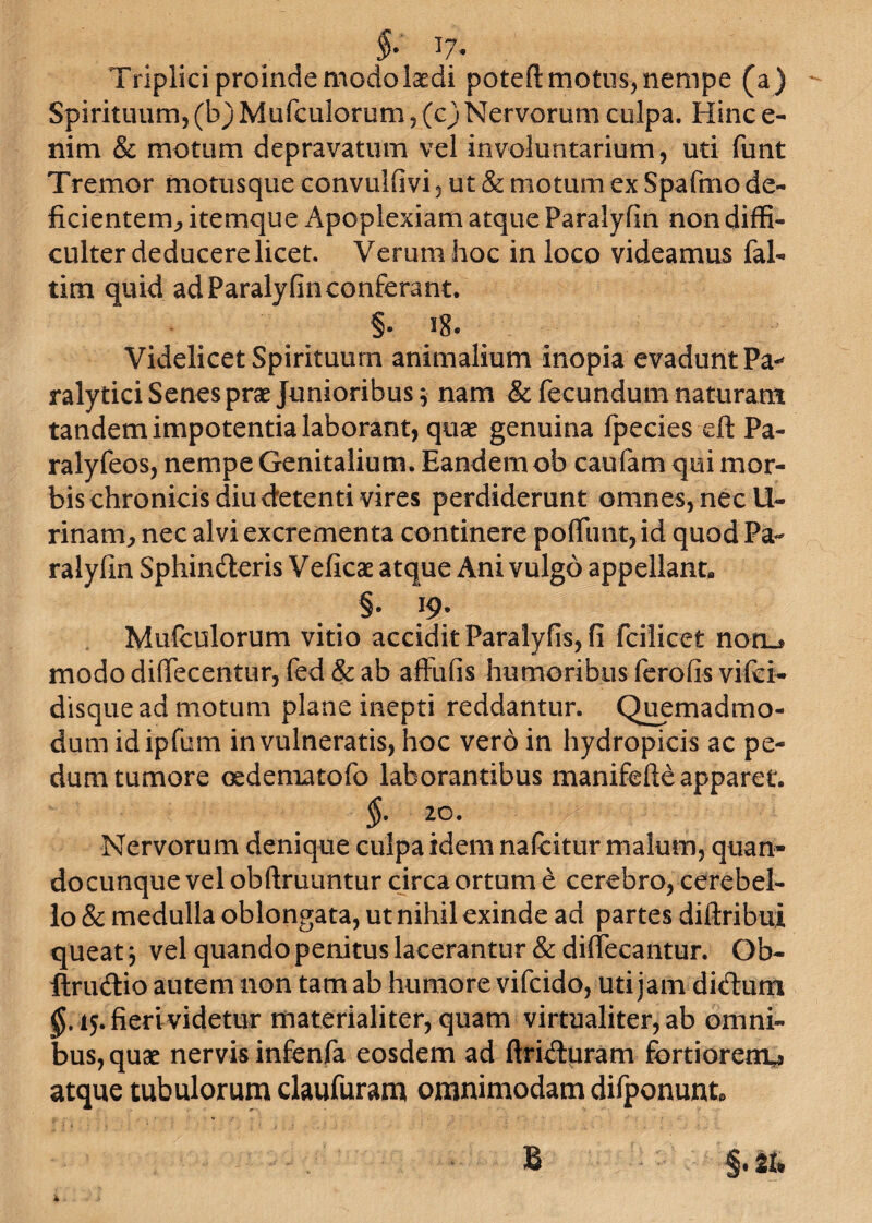 §. 17. Triplici proinde modo Isedi potefl: motus, nempe (a) Spirituum, (b) Mufculorum, (c) Nervorum culpa. Hinc e- nim & motum depravatum vel involuntarium, uti funt Tremor motusque convulfivi, ut & motum ex Spafmo de¬ ficientem^ itemque Apoplexiam atque Paralyfin non diffi¬ culter deducere licet. Verum hoc in loco videamus fal- tim quid ad Paralyfin conferant. §. 18. Videlicet Spirituum animalium inopia evadunt Pa* ralytici Senes prae Junioribus 3 nam & fecundum naturam tandem impotentia laborant, quae genuina fpecies di Pa- ralyfeos, nempe Genitalium. Eandem ob caufam qui mor¬ bis chronicis diu detenti vires perdiderunt omnes, nec U- rinam, nec alvi excrementa continere po(Tunt,id quod Pa¬ ralyfin Sphincteris Veficae atque Ani vulgo appellant, §. 19. Mufculorum vitio accidit Paralyfis, fi fcilicet nori_* modo diffecentur, fed & ab aftufis humoribus ferofis vifci- disquead motum plane inepti reddantur. Quemadmo¬ dum idipfum invulneratis, hoc vero in hydropicis ac pe¬ dum tumore osdeniatofo laborantibus manifefte apparet. §. 20. Nervorum denique culpa idem nafcitur malum, quan¬ do cunque vel obftruuntur circa ortum e cerebro, cerebel¬ lo & medulla oblongata, ut nihil exinde ad partes diftribui queat 3 vel quando penitus lacerantur & difleeantur. Qb- ftru&io autem non tam ab humore vifcido, uti jam diCtum $.15. fieri videtur materialiter, quam virtualiter, ab omni¬ bus, quae nervis infenfa eosdem ad ftriCluram fortiorem^ atque tubulorum claufuram omnimodam difponunt*