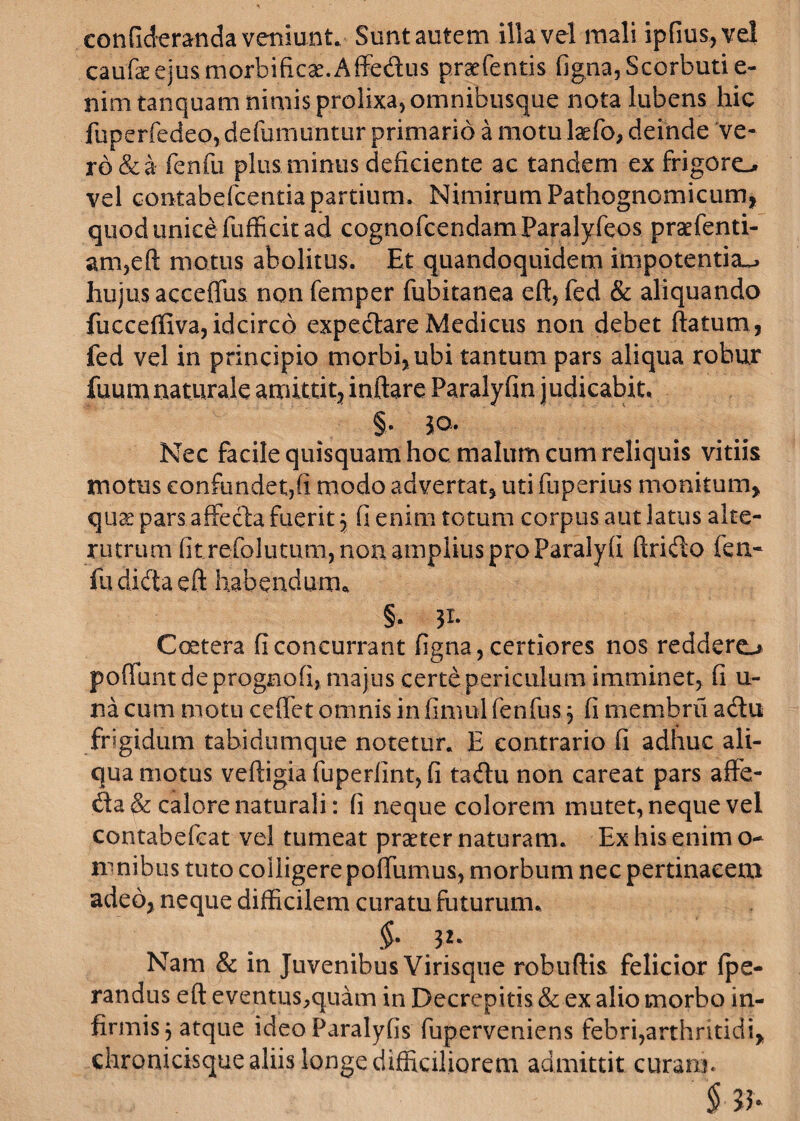 conGderanda veniunt. Sunt autem illa vel mali ipfius,vel caufeejusmorbificae.Affedus praefentis figna,Scorbutie- nimtanquam nimis prolixa, omnibusque nota lubens hic fuperfedeo, defumuntur primario a motu laefo, deinde ve¬ ro &a fenfu plus minus deficiente ac tandem ex frigoro vel contabefcentia partium. Nimirum Pathognomicum, quod unice fufficit ad cognofcendamParalyfeos praefenti- am,eft motus abolitus. Et quandoquidem impotentia^ hujus acceffus non femper fubitanea eft, fed & aliquando fucceffiva, idcirco expedare Medicus non debet ftatum, fed vel in principio morbi, ubi tantum pars aliqua robur fuurn naturale amittit, inflare Paralyfin judicabit, §. jo. Nec facile quisquam hoc malum cum reliquis vitiis motus confundet,fi modo advertat, uti fuperius monitum, qua pars affecta fuerit \ fi enim totum corpus aut latus alte¬ rutrum fit refolutum, non amplius pro Paraly fi Arido fen- fu dida eft habendum,, §. 31. Coetera fi concurrant figna, certiores nos reddero poliunt de progaofi, majus certe periculum imminet, fi u- na cum motu ceffet omnis in fimul fenfus 3 fi membru adu frigidum tabidumque notetur. E contrario fi adhuc ali¬ qua motus veftigiafuperiint,fi tadu non careat pars affe- da& calore naturali: fi neque colorem mutet, neque vel contabefeat vel tumeat praeter naturam. Ex his enim o- mnibus tuto colligere poffumus, morbum nec pertinacem adeo, neque difficilem curatu futurum, .$• 32* Nam & in Juvenibus Virisque robuffis felicior fpe- randus eft eventus,quam in Decrepitis & ex alio morbo in¬ firmis 3 atque ideo Paralyfis fuperveniens febri,arthritidi, chronicisque aliis longe difficiliorem admittit curann § ib