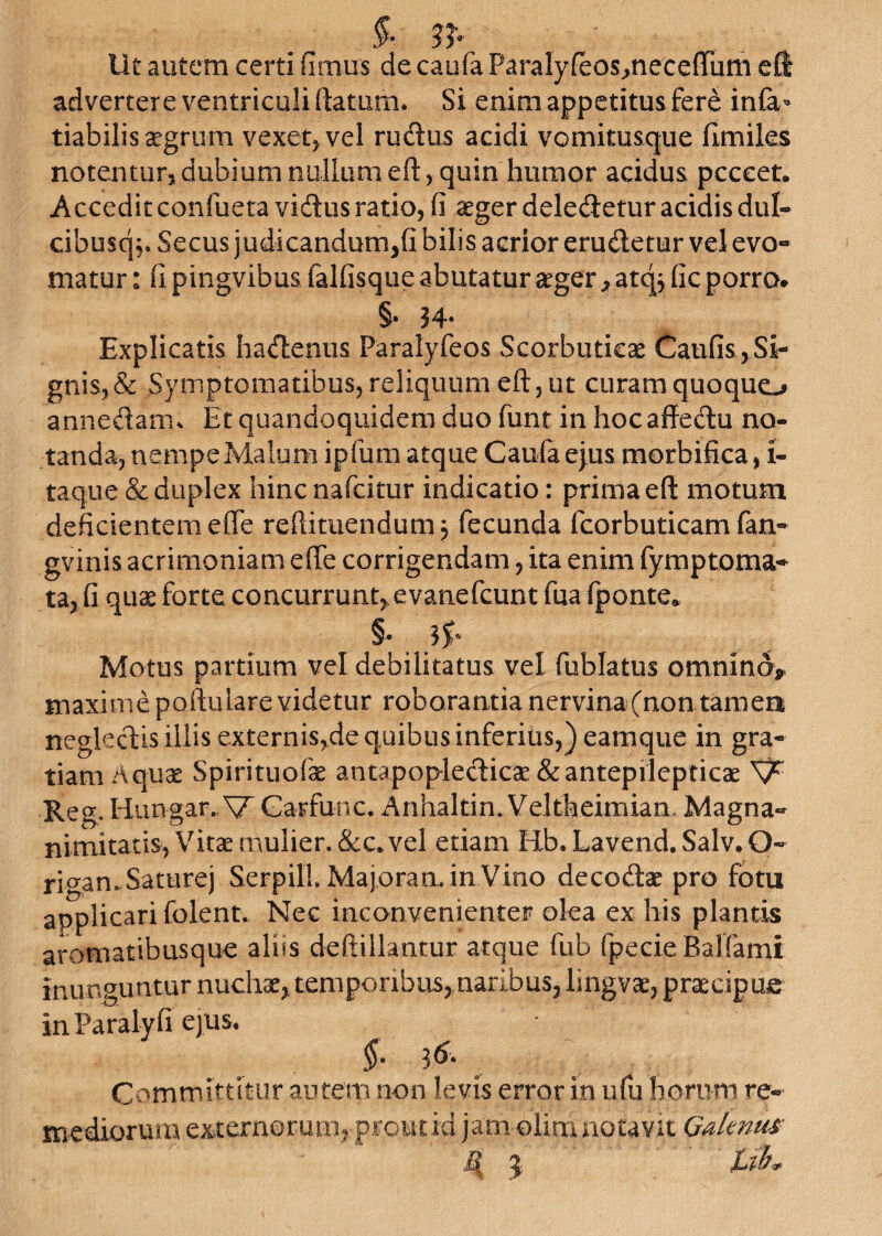 Ut autem certi iimus de caufa ParaIyfeos,neceftiim eft advertere ventriculi ftatum. Si enim appetitus fere infa- tiabilis aegrum vexet, vel rudus acidi vomitusque fimiles notentur, dubium nullum eft, quin humor acidus pcccet. Acceditconfueta vidusratio, fi aeger deledeturacidisdul- cibusq;. Secus judicandum,fi bilis acrior erudetur vel evo¬ matur : fi pingvibus falfisque abutatur aeger > atqj fic porro» §• 34- Explicatis hadenus Faralyfeos Scorbuticae Caufis,Si¬ gnis,& Symptomatibus, reliquum eft, ut curam quoquo annedarru Et quandoquidem duo funt in hocaffedu no¬ tanda, nempe Malum ipfum atque Caufa ejus morbifica, i- taqtie & duplex hinc nafcitur indicatio: prima eft motum deficientem e fle redimendum 3 fecunda fcorbuticam fan- gvinis acrimoniam efte corrigendam, ita enim fymptoma- ta, fi quae forte concurrunt,.evanefcunt fua fponte* Motus partium vel debilitatus vel fublatus omnino, maxime poftulare videtur roborantia nervina(non tamea negledis illis externis,de quibus inferius,) eamque in gra¬ tiam Aquae Spirituofae antapopledicae &antepilcpticae Reg. Hungar.. V Garfunc. Anhaltin. Veltheimian Magna¬ nimitatis, Vitae mulier. &c. vel etiam Hb. Lavend. Salv. O- rigan.Saturej SerpilL Majora min.Vitio decodae pro fotu applicari folent. Nec inconvenienter olea ex his plantis aromatibusque aliis deftillantur atque fub fpecieBalfami inunguntur nuchae, temporibus, naribus, lingvae, praecipue inParalyfi ejus. §• 3& Committitur autem non levis error in ufu horum re¬ mediorum externorum, prout id jarn olim notavit Galenus $ %ib*