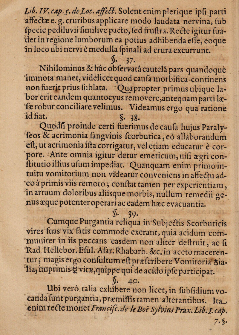 Lib. IV, cap.p. de Loc. ajfeB. Solent enim plerique ipfi parti affe&a: e. g. cruribus applicare modo laudata nervina, fub Ipecie pediluvii fimilive pa&o, fed fruftra. Rede igitur fua- det in regione lumborum ea potius adhibenda effe, eoque in loco ubi nervi e medulla fpinali ad crura excurrunt. 37- Nihilominus & hac obfervat^ cautela pars quandoque 'immota manet, videlicet quod caufa morbifica continens non fuerjt prius fublata. ' Quapropter primus ubique la¬ bor erit eandem quantocyus removere,antequam parti Iae- fx robur conciliare velimus. Videamus ergo qua ratione id fiat. §. 38. Quodfi proinde certi fuerimus de caufa hujus Paraly- Teos & acrimonia fangvinis fcorbutica,eo allaborandum eft, ut acrimonia ifta corrigatur, vel etiam educatur e cor¬ pore. Ante omnia igitur detur emeticum, nili aegri con- ftitutio illius ufum impediat. Quanquam enimprimoin- tuitu vomitorium non videatur conveniens in affedu ad¬ eo a primis viis remoto j confiat tamen per experientiam, in artuum doloribus aiiisque morbis, nullum remedii ge¬ nus aeque potenter operari ac eadem haec evacuantia. $• 99* Cumque Purgantia reliqua in Subjedis Scorbuticis vires luas vix fatis commode exerant,quia acidum com¬ muniter in iis peccans easdem non aliter deftruit, ac fi Rad Hellebor.Elul. Alar. Rhabarb. &c. in aceto maceren¬ tur; magis ergo confultum eftpraefcribere Vomitoria' Sia- liajimprimis g vitae,quippe qui de acido ipfeparticipat. $• 40. Ubi vero talia exhibere non licet, in fubfidium vo¬ canda funtpurgantia,prsmiflis tamen alterantibus. Ita^ e nim refte monet Fnwcifc. de te Boe Syhrn Prax. Ltb. /. cap. 7' §•