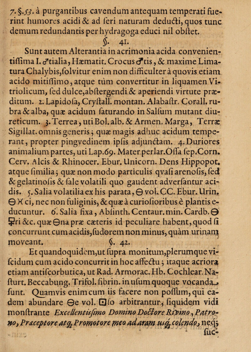 T** §..£?• a purgantibus cavendum antequam temperati fue¬ rint humores acidi & ad feri naturam dedu&i, quos tunc demum redundantis per hydragoga educi nil obftet. $. 41. Sunt autem Alterantia in acrimonia acida convenien- tiffimaL d*tialia, Haematit. Crocus <?tis, & maxime Lima¬ tura Chalybis,folvitur enim non difficulter a quovis etiam acido mitiffimo, atque tum convertitur in liquamen Vi- triolicum, feddulce,abftergendi.& aperiendi virtute prae¬ ditum. 2. Lapidofa, Cryftall. montan. Alabaftr, Corall. ru¬ bra & alba, quse acidum faturando inSalfum mutant diu¬ reticum. 3.Terrea, utiBol.alb. & Armen. Marga, Terrae Sigillat, omnis generis 3 quae magis adhuc acidum tempe¬ rant, propter pingvedinem ipfis adjundlam. 4.Duriores animalium partes, uti Lap.69. Mater perlar.Offa fep.Corn. Cerv. Alcis & Rhinocer. Ebur. Unicom. Dens Hippopot* atquefimilia} quae non modo particulis qvafiarenofis,fed &gelatinofis & fale volatili quo gaudent adverfantur aci¬ dis. 5. Salia volatilia ex his parata, 0 voLCC. Ebur.Urin* © X ci, nec non fuliginis, & quae a curiofioribus e plantis e- ducuntur. 6. Salia fixa, Abfinth.Centaur.min. Cardb.0 fpri&c. quae ©na prae caeteris id peculiare habent, quod fi concurrunt cum acidis,fudorem non minus, quam urinam moveant. 42. Et quandoquidem,ut fupra monitum,plerumque vi- fcidum cum acido concurrit in hocaffe&uj itaque acriora etiam antifcorbutica, ut Rad. Armorac. Hb. Cochlear Na- fturt. Beccabung. Trifol. fibrin. in ufutn quoque vocanda^ funt. Quamvis enim cum iis facere non poffiim,qui ea¬ dem abundare ©e vol. 0fo arbitrantur, fiquidem vidi monftrante Excellentisfimo Domino Doclore Riymo , Patro* no} Pr&ceptore atfo Promotore meo ad aram utfy colendo} neqs