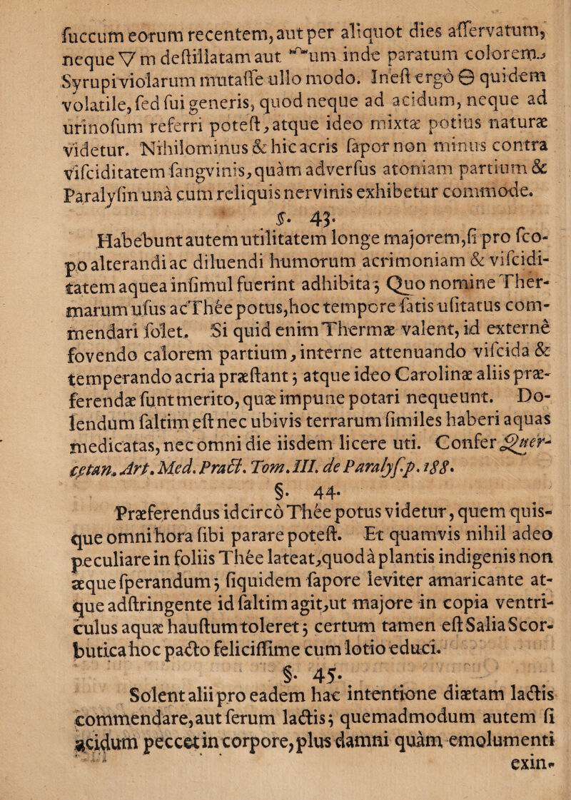 fuccum eorum recentem, aut per aliquot dies affer varum, neque V m deftiliatam aut ”'“um inde paratum colorem.; Syrupiviolarum mutaffe ullo modo. Ineft ergo © quidem volatile, fed fui generis, quod neque ad acidum, neque ad urinofum referri poteft, atque ideo mixtae potius naturae videtur. Nihilominus & hic acris fapornon minus contra vtfcidi tatem fangvinis, quam adverfus atoniam partium & Paralyfm una cum reliquis nervinis exhibetur commode. f. 4?- Habebunt autem utilitatem longe majorem,fi pro fco- po alterandi ac diluendi humorum acrimoniam & vifcidi- tatem aquea infimul fuerint adhibita ; Quo nomine Ther- Hiammufus acTheepotus,hoc tempore fatisufitatus com- rnendari folet. Si quid enimThermae valent, id externe fovendo calorem partium, interne attenuando vifcida & temperando acria praeftant 3 atque ideo Carolinae aliis prae¬ ferendae funtmerito, quae impune potari nequeunt. Do- lendum faltirn eft nec ubivis terrarum fimiles haberi aquas medicatas, nec omni die iisdem licere uti. Confer cptm, Art. Med. Praei. TomAII. deParalyfp. 188- §• 44* Praeferendus id circo Th6e potus videtur, quem quis¬ que omni hora fibi parare poteft. Et quam vis nihil adeo peculiare in foliis Thfee lateat,quoda plantis indigenis non leque fperandum 3 fiquidem fapore leviter amaricante at¬ que adftringente id faltirn agit,ut majore in copia ventri¬ culus aquae hauftumtoleret; certum tamen eftSaliaScor- butica hoc padlo feliciffime cum lotio educi. §• 45*. Solent alii pro eadem hac intentione diaetam lacftis commendare,aut ferum ladtis; quemadmodum autem fi «eidum peccet in corpore, plus damni quam, emolumenti exim