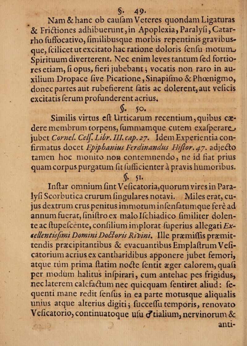 §• 49* Nam & hanc ob caufam Veteres quondam Ligaturas & Fridiones adhibuerunt,in Apoplexia, Paralyfi,Catar- rho fuffocativo, finiilibusque morbis repentinis gravibus- que,fcilicet ut excitato hac ratione doloris fenfu motutiu Spirituum diverterent. Nec enim leves tantum fed fortio¬ res etiam, fi opus, fieri jubebant} vocatis non raro in au- xilium Dropace five Picatione,Sinapifmo&Phoenigmo, donec partes aut rubefierent fatis ac dolerent,aut veficis excitatis ferum profunderent acrius. $• 5°- Similis virtus cfl: Urticarum recentium,quibus cae¬ dere membrum torpens, fummamque cutem exafperaro jubet Cornei. Celf. Lilr. III. cap. 27. Jdem Experientia con¬ firmatus docet Epiphanius Ferdinandus Hiflor.4.7. adjecto tamen hoc monito non contemnendo, ne id fiat prius quam corpus purgatum fit fufficienter a pravis humoribus. .$• 51, Inftar omnium fint Veficatoria,quorum vires in Para- lyfi Scorbutica crurum lingulares notavi. Miles erat, cu¬ jus dextrum crus penitus immotuminfenfatumque fere ad annum fuerat, (iniftro ex malolfchiadico fimiliter dolen- te ac ftupefcente, confilium implorat fuperius allegati £*- sellentisftmi Domini DoEloris Rilvini. Ille prcemiffis praemit¬ tendis praecipitantibus & evacuantibus EmplaftrumVefi- catorium acrius ex cantharidibus apponere jubet femori, atque tiim prima ftatim node fentit aeger calorem, quali per modum halitus infpirari, cum antehac pes frigidus, nec laterem calefadum nec quicquam fentiret aliud: fe- quenti mane redit fenfus in ea parte motusque aliqualis unius atque alterius digiti $ fuccelfu temporis, renovato Veficatoriojcontinuatoque ufu cftialium, nervinorum & and-