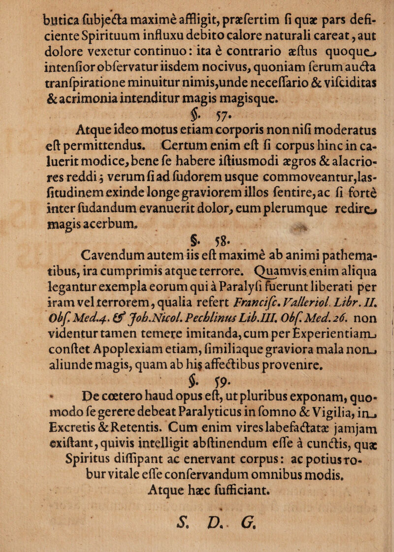 m butica fiibjefta maxime affligit, praefertim fi quae pars defi¬ ciente Spirituum influxu debito calore naturali careat, aut dolore vexetur continuo: ita & contrario aeftus quoquo intendor ob fervatur iisdem nocivus, quoniam ferum auda tranfpiratione minuitur nimis,unde neceflario & vifciditas &acrimonia intenditur magis magisque. §■ 57- Atque ideo motus etiam corporis non nifi moderatus eft permittendus. Certum enim eft fi corpus hinc in ca¬ luerit modice, bene fe habere iftiusmodi aegros & alacrio¬ res reddi 5 verum fi ad fudorem usque commoveantur,las- fitudinem exinde longe graviorem illos fentire,ac fi fort£ inter fudandum evanuerit dolor, eum plerumque rediro magis acerbum. §• 58« Cavendum autem iis eft maxime ab animi pathema- tibus, ira cumprimis atque terrore. Quamvis enim aliqua legantur exempla eorum qui a Paralyfi fuerunt liberati per iram vel terrorem, qualia refert Fr/incifc.VallerioL Ltbr. //. Obf.Med.4. & Job.Nkol. Pecblinm Lib.IIL Obf.Med.26. non videntur tamen temere imitanda, cum per Experientiam., conftet Apoplexiam etiam, fimiliaque graviora mala nonu aliunde magis, quam ab his affedibus provenire. §• S9* De coetero haud opus eft, ut pluribus exponam, quo¬ modo fe gerere debeat Paralyticus in fomno & Vigilia, iru Excretis & Retentis. Cum enim vires labefadatae jamjam exiftant,quivis intelligit abftinendum efle a eundis, quae Spiritus diffipant ac enervant corpus: ac potius ro¬ bur vitale efle confervandum omnibus modis. Atque haec fufficiant. & a g.