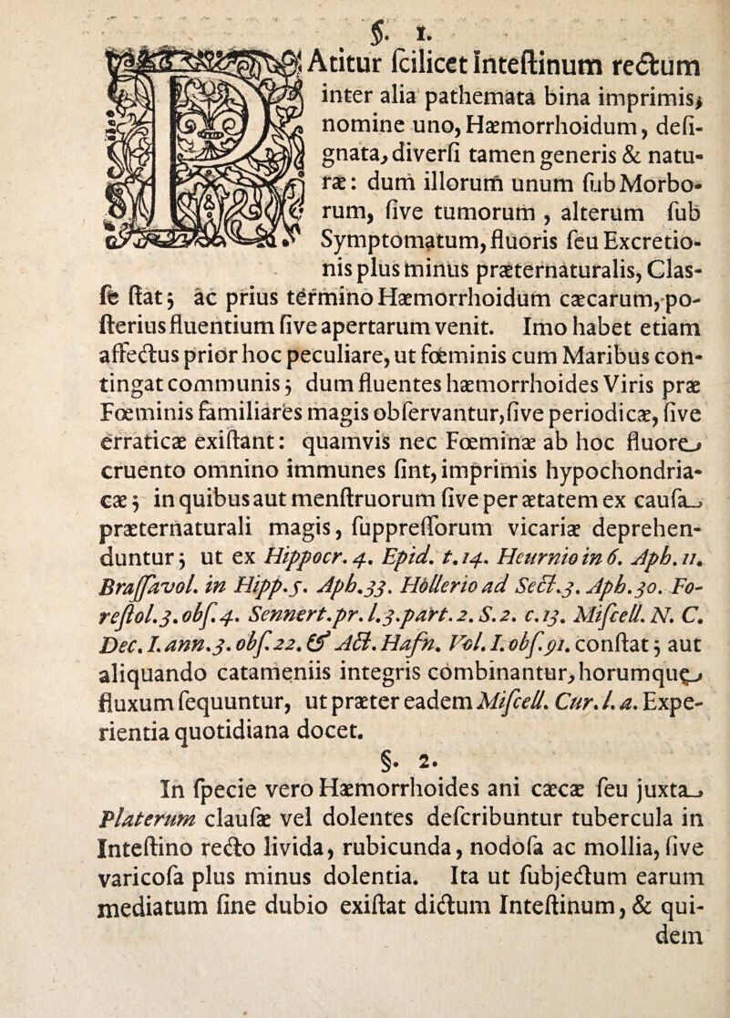 vi Atitur fcilicet inteftinum re<5fcum inter alia pathemata bina imprimis* nomine uno, Haemorrhoidum, defi- gnata, diverfi tamen generis & natu¬ rae: dum illorum unum fiub Morbo¬ rum, five tumorum , alterum fub Symptomatum, fluoris feu Excretio- nis plus minus praeternaturalis, Clas- fe flat j ac prius termino Haemorrhoidum caecarum, po- fterius fluentium five apertarum venit. Imo habet etiam affedus prior hoc peculiare, ut fobminis cum Maribus con¬ tingat communis 5 dum fluentes haemorrhoides Viris prae Foeminis familiares magis obfervantur,five periodicae, five erraticae exiftant: quamvis nec Foeminae ab hoc fluoro cruento omnino immunes fint, imprimis hypochondria¬ cae j in quibus aut menftruorum five per aetatem ex caufa_, praeternaturali magis, fuppreflbrum vicariae deprehen¬ duntur j ut ex Hippocr. 4. Epid. 1.14. Heumio in 6. Aph. //. Brajfavol. in Hipp.y. Apb.33. Hellerioad Secl.3. Aph. 30. Fo- re(lol.3.obf.4. Sennert.pr. L3.paW. 2. S. 2. c.13. Mifcell.N. C. Dee. I. ann.3. obf.22. (f Aci. Hafn. Vel. I. obf.91. conflat j aut aliquando catameniis integris combinantur,horumqup fluxum fequuntur, ut praeter eadem Mifcell. Cur. I. a. Expe¬ rientia quotidiana docet. §• 2« In fpecie vero Haemorrhoides ani caecae feu juxta_» Platerum claufae vel dolentes defcribuntur tubercula in Inteftino redo livida, rubicunda, nodofa ac mollia, five varicofa plus minus dolentia. Ita ut fubjedum earum mediatum fine dubio exiftat didum Inteftinum, & qui¬ dem