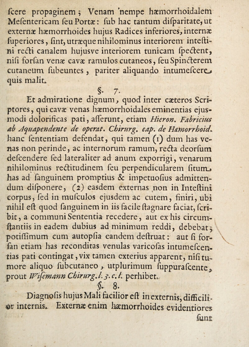 fcere propaginem Venam nempe haemorrhoidalefn Mefentericam feuPortae: fub hac tantum difparitate,ut externae haemorrhoides hujus Radices inferiores, internae fuperiores, fint, utraeque nihilominus interiorem inte(ti¬ ni recti canalem hujus ve interiorem tunicam fpedent, ni(i forfan venae cavae ramulos cutaneos, feuSpinderem cutaneum fubeuntes, pariter aliquando intumefcero quis malit,, §• 7- Et admiratione dignum, quod inter caeteros Scri¬ ptores , qui cavae venas haemorrhoidales eminentias ejus¬ modi dolorificas pati, afferunt, etiam Hieron. Fabricius ab Aquapendente de operat. Cbirurg. eap. de H&morrboid hanc fententiam defendat, qui tamen (i) dum has ve¬ nas non perinde, ac internorum ramum, reda deorfum defcendere fed lateraliter ad anum exporrigi, venarum nihilominus reditudinem feu perpendicularem (itum., has ad fanguinem promptius & impetuofius admitten¬ dum difponere, (2) easdem externas non in Inteftini corpus, fed in mufculos ejusdem ac cutem, finiri, ubi nihil eft quod fanguinem in iis facile (tagnare faciat, fcri- bit, a communi Sententia recedere , aut ex his circum¬ flandis in eadem dubius ad minimum reddi, debebat $ potiflimum cum autopfia eandem deftruat: aut fi for- \ fan etiam has reconditas venulas varicofas intumefcen- tias pati contingat, vix tamen exterius apparent, nifi tu¬ more aliquo fubcutaneo , utplurimum fuppurafcente* prout VTifemann Cbirurg .1.3. c. /. perhibet, §• 8. Diagnofis hujus Mali facilior eff in externis, difficili» m internis» Externae enim haemorrhoides evidentiores fim£ I