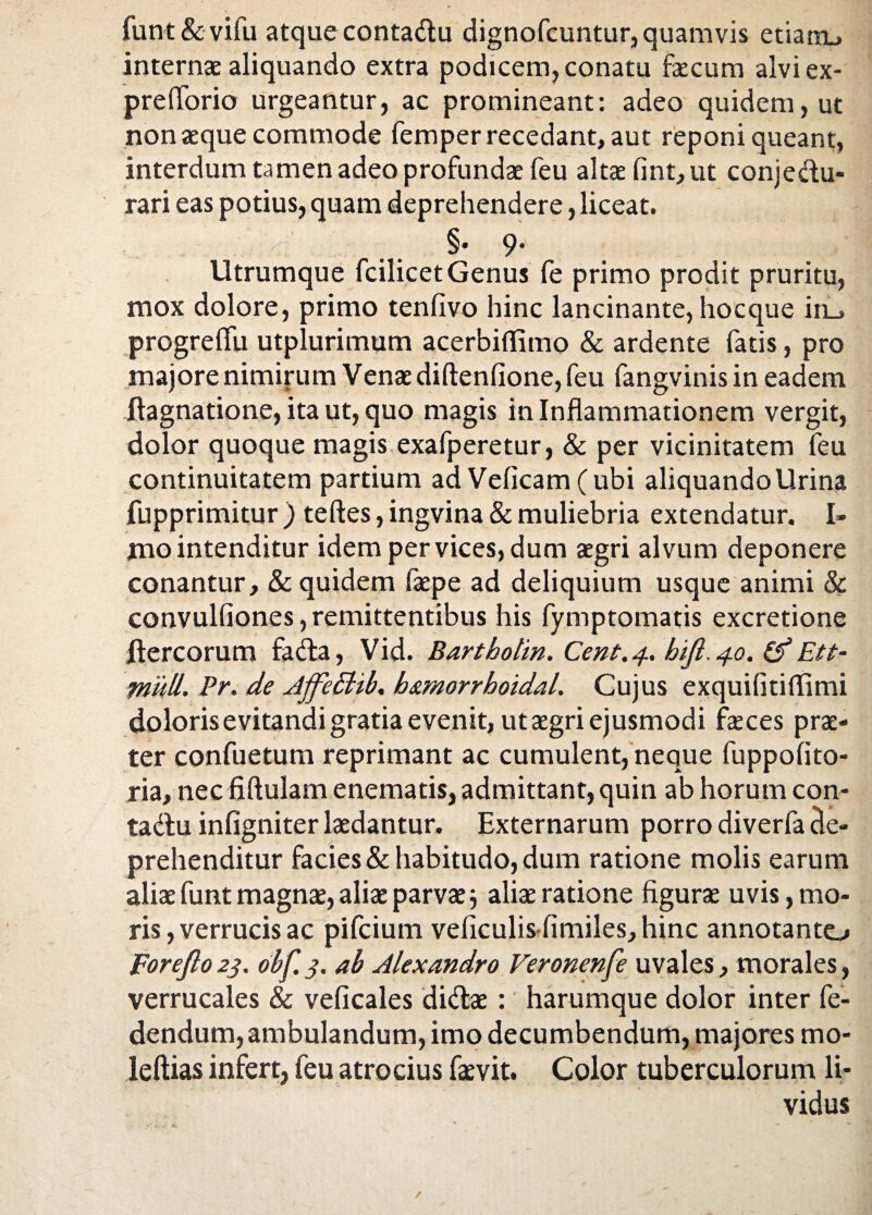 funt&vifu atque conta&u dignofcuntur, quamvis etiam, internae aliquando extra podicem, conatu faecum alviex- pre florio urgeantur, ac promineant: adeo quidem, ut non aeque commode femper recedant, aut reponi queant, interdum tamen adeo profundae feu altae fint, ut conje&u- rari eas potius, quam deprehendere, liceat. < .. §' 9* Utrumque fcilicet Genus fe primo prodit pruritu, mox dolore, primo tenfivo hinc lancinante, hocque iru progreflli utplurimum acerbitfimo & ardente fatis, pro majore nimirum Venae diftenfione, feu fangvinisin eadem ftagnatione, ita ut, quo magis in Inflammationem vergit, dolor quoque magis exafperetur, & per vicinitatem feu continuitatem partium ad Veflcam(ubi aliquando Urina fupprimitur ) teftes, ingvina & muliebria extendatur. I- jno intenditur idem per vices, dum aegri alvum deponere conantur, & quidem fiepe ad deliquium usque animi & convulfiones, remittentibus his fymptomatis excretione Jtercorum facta, Vid. Bartbolin. Cent.4.. bijl.40. (f Ett- miill. Pr. de Ajfeclib. b&morrhoidal. Cujus exquifitiffimi doloris evitandi gratia evenit, ut aegri ejusmodi feces prae¬ ter confuetum reprimant ac cumulent, neque fuppofito- ria, nec fiftulam enematis, admittant, quin ab horum con- tadtu infigniter laedantur. Externarum porro diverfa de¬ prehenditur facies & habitudo, dum ratione molis earum aliae funt magnae, aliae parvae j aliae ratione figurae u vis, mo¬ ris, verrucis ac pifcium veficulis-fimiles, hinc annotanto Forefto 23. obf. 3. ab Alexandro Veronenfe uvales, morales, verrucales & veficales didtae: harumque dolor inter fe- dendum, ambulandum, imo decumbendum, majores mo¬ le ftias infert, feu atrocius faevit. Color tuberculorum li¬ vidus