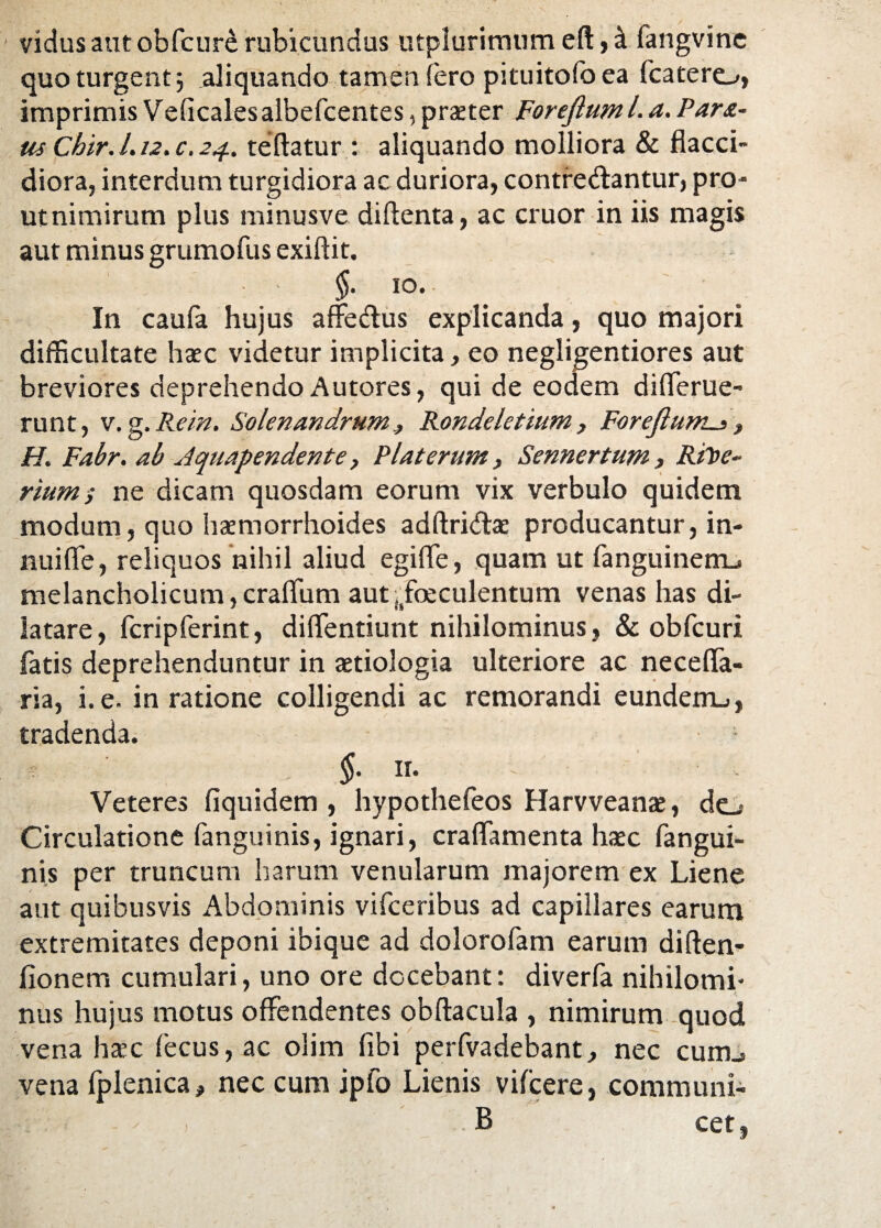 vidus aut obfcur£ rubicundus utplurimum eft, 4 fangvine quo turgent; aliquando tamen fero pituitofo ea fcatero, imprimis Veficalesalbefcentes, praeter Forejiuml. a. Para¬ tis Chir. 1.12. c. 24. teftatur : aliquando molliora & flacci¬ diora, interdum turgidiora ac duriora, contre&antur, pro¬ ut nimirum plus minusve diftenta, ac eruor in iis magis aut minus grumofus exiftit. §• io* In caufa hujus affe&us explicanda, quo majori difficultate haec videtur implicita, eo negligentiores aut breviores deprehendo Autores, qui de eodem differue- runt, v.g.Rem. SolenandrumRondeletium, Forejhwis, H. Fabr. ab Jquapendente, Piat erum, Sennertum, RiToe- rium>• ne dicam quosdam eorum vix verbulo quidem modum, quo haemorrhoides adftri&ae producantur, in¬ nui fle, reliquos nihil aliud egiffe, quam ut fanguinem_. melancholicum, crafliim aut (ifoeculentum venas has di¬ latare, fcripferint, diffentiunt nihilominus, & obfcuri fatis deprehenduntur in aetiologia ulteriore ac neceffa- ria, i.e. in ratione colligendi ac remorandi eundem.», tradenda. * . §■ ir. Veteres fiquidem , hypothefeos Harvveanae, do Circulatione fanguinis, ignari, craffamenta haec fangui- nis per truncum harum venularum majorem ex Liene aut quibusvis Abdominis vifceribus ad capillares earum extremitates deponi ibique ad dolorofam earum diften- fionem cumulari, uno ore docebant: diverfa nihilomi¬ nus hujus motus offendentes obftacula , nimirum quod vena haec fecus, ac olim fibi perfvadebant, nec cunij vena Iplenica, nec cum ipfo Lienis vifcere, communi- - , B cet,