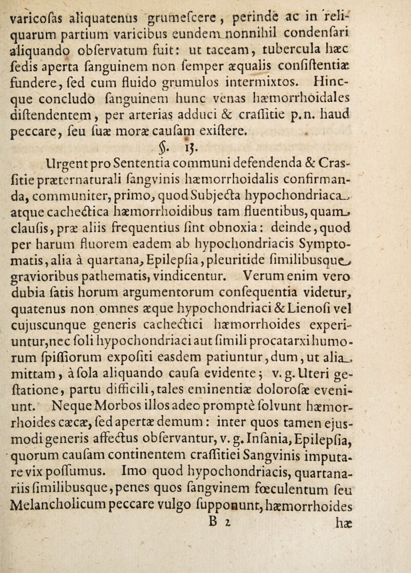 varico fas aliquatenus grumefcere, perinde ac in reli¬ quarum partium varicibus eundem nonnihil condenfari aliquando obfervatum fuit: ut taceam, tubercula haec fedis aperta fanguinem non femper aequalis conliftentiae fundere, fed cum fluido grumulos intermixtos. Hinc- que concludo fanguinem hunc venas haemorrhoidales diftendentem, per arterias adduci & craflitie p.n. haud peccare, feu fuse morae caufam exiflere. §• iJ- Urgent pro Sententia communi defendenda & Cras- fitie prseternaturali fangvinis haemorrhoidalis confirman¬ da, communiter, primo, quodSubjeda hypochondriaca-, atque cachedica hsemorrhoidibus tam fluentibus, quarm. claufis,prae aliis frequentius fint obnoxia: deinde,quod per harum fluorem eadem ab hypochondriacis Sympto¬ matis, alia a quartana, Epilepfia, pleuritide fimilibusquo gravioribus pathematis, vindicentur. Verum enim vero dubia fatis horum argumentorum confequentia videtur, quatenus non omnes seque hypochondriaci & Lienofi vel cujuscunque generis cachedici haemorrhoides experi¬ untur,nec foli hypochondriaci aut limiliprocatarxi humo¬ rum fpiffiorum expoliti easdem patiuntur,dum,ut alia_. mittam, afola aliquando caufa evidente; v.g.Uteri ge- ftatione, partu difficili,tales eminentiae dolorofae eveni¬ unt. Neque Morbos illos adeo prompte folvunt haemor¬ rhoides caecae, fed apertae demum: inter quos tamen ejus¬ modi generis affedus obfervantur, v. g* Infania, Epilepfia, quorum caufam continentem craflitiei Sangvinis imputa¬ re vix poflumus. Imo quod hypochondriacis, quartana¬ riis limilibusque, penes quos fangvinem faeculentum feu Melancholicum peccare vulgo fupponunt, haemorrhoides B z has